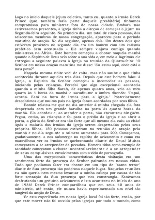 Logo no início daquele jejum coletivo, tanto eu, quanto o irmão Derek
Prince (que também fazia parte daquele presbitério) tínhamos
compromisso para ministrar fora de nossa cidade. Embora não
estivéssemos presentes, a igreja tinha a direção de começar o jejum na
Segunda-feira seguinte. No primeiro dia, um total de cinco pessoas, dos
seiscentos membros de nossa congregação, apareceu para o período
matutino de oração. No dia seguinte, apenas dois. Um destes dois que
estiveram presentes no segundo dia era um homem com um carisma
profético bem acentuado – Ele sempre viajava comigo quando
ministrava na África. Este homem começou a chorar naquela manhã
quando o Espírito de Deus veio sobre a sua vida e, em meio a lágrimas ele
entregou a seguinte palavra à Igreja na reunião da Quarta-feira: "O
Senhor em nossa oração matutina me disse: 'Eu estou aqui, onde está o
meu povo?”
Naquela mesma noite voei de volta, mas não soube o que tinha
acontecido durante aqueles três dias. Depois que este homem falou à
Igreja, o Espírito do Senhor começou a incomodar as pessoas,
iniciando pelas crianças. Percebi que algo excepcional acontecia
quando a minha filha Sarah, de apenas quatro anos, veio ao meu
quarto às 4 horas da manhã e sacudiu-me o ombro dizendo: "Papai,
acorda. Está na hora de irmos para a igreja." Posteriormente
descobrimos que muitos pais na igreja foram acordados por seus filhos.
Bonnie relatou-me que no dia anterior à minha chegada ela fora
despertada com um grande barulho na porta às quatro horas da
manhã. Ela acordou e, ao atender a porta, não encontrou ninguém.
Pegou, então, as crianças e foi para o prédio da igreja e ao abrir a
porta, a glória do Senhor era tão forte que ali mesmo ela caiu ao chão!
Após a maioria dos irmãos da igreja serem despertados pelos seus
próprios filhos, 150 pessoas estiveram na reunião de oração pela
manhã e no dia seguinte o número aumentou para 200. Começamos,
gradativamente, a nos submergir no espírito de avivamento e como era
maravilhoso ver os irmãos se quebrantando diante de Deus! Muitos
começaram a se arrepender de pecados. Homens tidos como exemplo de
santidade começaram a chorar incontrolavelmente e a se arrepender
de seus compulsivos envolvimentos com o vício de pornografia.
Uma das excepcionais características desta visitação era um
sentimento forte da presença do Senhor pairando em nossas vidas.
Tudo que podíamos fazer era chorar em um tipo de "santo terror"
diante de Sua presença tão poderosa naquele lugar. Naquelas reuniões
eu não queria nem mesmo levantar a minha cabeça por causa de tão
forte sensação da Sua presença que nos constrangia. Estávamos
desfrutando um genuíno avivamento e isto aconteceu no início do ano
de 1986! Derek Prince compartilhou que em seus 40 anos de
ministério, até então, ele nunca havia experimentado um nível tão
tangível da unção de Deus.
Se esta experiência em nossa igreja local foi tão forte, então, por
que este mover não foi ouvido pelas igrejas por todo o mundo, como
 