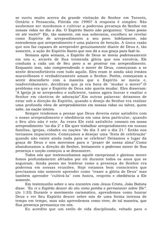 se ouviu muito acerca da grande visitação do Senhor em Toronto,
Ontário e Pensacola, Flórida em 1990? A resposta é simples: Não
soubemos ser mordomos e cultivar a poderosa presença do Senhor em
nossas vidas no dia a dia. O Espírito Santo não perguntou: "Como posso
vir até vocês?" Ele, tão somente, em sua soberania, escolheu se revelar
como Espírito de arrependimento a seu povo. Infelizmente, não
entendemos que arrependimento é uma palavra de benção. A única razão
que nos faz capazes de arrepender genuinamente diante de Deus é, tão
somente, a ação do Espírito Santo que nos dá a sua graça para fazê-lo.
Semana após semana, o Espírito de Deus se movia poderosamente
em nós e, através de Sua tremenda glória que nos envolvia, Ele
conduzia a cada um de Seu povo a se prostrar em arrependimento.
Enquanto isso, não compreendendo o mover de Deus, começaram a se
sentir desconfortáveis com tudo aquilo. Eles eram (e ainda são) irmãos
maravilhosos e verdadeiramente amam o Senhor. Porém, começaram a
sentir desconforto com a maneira que o Espírito se movia e,
inadvertidamente, decidiram que já era hora de "mudar o mover”.O
problema era que o Espírito de Deus não queria mudar. Eles disseram:
"A Igreja já se arrependeu o suficiente, vamos agora louvar e exaltar o
Senhor em cânticos de adoração”.Em outras palavras: deixamos de
estar sob a direção do Espírito, quando o desejo do Senhor era realizar
uma profunda obra de arrependimento em nossas vidas ou talvez, quem
sabe, na nação inteira.
Sempre tendemos a pensar que Deus deveria estar satisfeito com
o nosso arrependimento e obediência em uma área particular, quando
o Seu alvo não é este. Às vezes Ele está satisfeito conosco em nosso
arrependimento "no dia 2" e Ele quer trabalhar arrependimento em nossas
famílias, igrejas, cidades ou nações "do dia 3 até o dia 21." Então nos
tornamos impacientes. Começamos a desejar uma "festa de celebração"
quando não existe ainda nada para se celebrar! Deixamos o lugar da
graça de Deus e nos movemos para o "prazer de nossa alma”.Como
abandonamos a direção do Senhor, lentamente o poderoso mover de Sua
presença e unção começou a se desvanecer.
Todos nós que testemunhamos aquele excepcional e glorioso mover
fomos profundamente afetados por ele durante todos os anos que se
seguiram. Ainda posso me lembrar como a presença do Senhor era
poderosa em nossas reuniões. Hoje estamos bem conscientes que
precisamos não somente aprender como "trazer a glória de Deus" mas
também aprender "cultivá-la" com honra, respeito e obediência a Ele
somente.
Em testemunho sobre o seu encontro com Jesus Cristo, João Batista
disse: "Eu vi o Espírito descer do céu como pomba e permanecer sobre Ele”.
(Jo 1:33) Durante o movimento carismático, aprendemos como honrar
Deus e ver Seu Espírito descer sobre nós de uma forma intensa de
tempo em tempo, mas não aprendemos como viver, de tal maneira, que
Sua presença permaneça em nós.
Eu acredito que um estilo de vida disciplinado, voltado para o
 