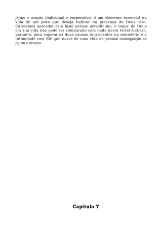 jejum e oração (individual e corporativo) é um elemento essencial na
vida de um povo que deseja habitar na presença do Deus vivo.
Carecemos aprender esta lição porque acredite-me, o toque de Deus
em sua vida não pode ser comparado com nada nesta terra! A chave,
portanto, para superar as duas causas de acidentes no ministério é a
intimidade com Ele que nasce de uma vida de pessoal consagração ao
jejum e oração.
Capítulo 7
 