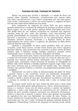 FLECHAS DE DOR, FLECHAS DE TRIUNFO.
Existe um preço que envolve o chamado e a unção de Deus em
nossas vidas. Quando, finalmente, reconhecemos que nossas vidas
não mais nos pertencem e que fomos comprados por um bom preço,
tudo muda. Começamos a sentir em nosso espírito a urgência de Deus
em nos usar como servos hábeis em sua seara.
Este sentimento de urgência foi muito forte em meu espírito
quando ministrava a centenas de milhares de pessoas na África central.
Nesta região, um em cada quatro adultos foram infectados pelo vírus
HIV (Aids) além de um número incontável de crianças! Em algumas
cidades, mais de sete, entre dez grávidas, eram soro-positivo com
grande possibilidade de transmitir esta fatal doença aos seus filhos
durante a gestação, no nascimento ou na amamentação. Muitas
daquelas pessoas estavam morrendo e o Espírito Santo de Deus
impressionou-me muito sobre a urgência de proclamar as Boas Novas
antes do final de suas vidas.
Quando a compaixão de Deus pelos perdidos arde em nossos
corações, como Seus servos, muitas vezes temos que tomar algumas
decisões difíceis. Tais momentos têm ocorrido a muitos servos de Deus
durante toda a história; comigo também aconteceu quando estive
conduzindo cinco cruzadas em Taiwan, República da China.
Ministrando neste país, fomos comunicados por líderes locais que
a média de conversões nas igrejas do país era cerca de dois por ano e,
quando isto ocorria existia muita celebração. Em nossas cruzadas
naquele país, entretanto, vimos centenas de pessoas se entregando ao
Senhor toda noite! Embora a batalha espiritual naquele lugar fosse uma
das mais intensas que já testemunhei em minha vida, não obstante,
tivemos uma grande colheita e o Senhor nos proporcionou grandes sinais
e prodígios.
Exatamente em meio a todas as demonstrações do poder de Deus
e grande vitória a nós conferida, recebi um telefonema devastador.
Meu irmão mais velho estava seriamente doente. Ele nunca havia se
casado e, desde a morte de meu pai, literalmente sacrificou a sua vida
e carreira no sentido de cuidar de minha mãe e criar os irmãos mais
novos.
Eu havia orado muito por meu irmão há dois anos e meio atrás
quando ele ficou bem doente pela primeira vez e Deus, miraculosamente, o
curou e o susteve. Desta vez ele estava prestes a morrer em Londres,
Inglaterra, e tudo o que podia fazer era comunicar-me por telefone. O
desejo do meu coração naquele momento era abraçá-lo fortemente,
beijá-lo e dizer-lhe o quanto o amava. Senti uma grande necessidade
de agradecer-lhe por sua fidelidade em cuidar de mim. Porém, eu
estava totalmente comprometido. A cruzada que conduzia já tinha sido
anunciada por um ano e meio. Centenas de pessoas estavam voando de
Singapura e Hong-Kong. Centenas de chineses já estavam sendo salvos
 