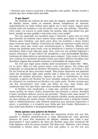 – Pessoas que nunca ouviram o Evangelho com poder. Então recebi a
notícia que meu irmão tinha morrido.
O que fazer?
Na tradição da cultura de meu país de origem, quando um membro
da família morre, todos os homens devem comparecer ao funeral,
especialmente os mais velhos (que agora era o meu caso). Liguei para
minha mãe em Londres e ela me disse com sua voz sofrida: "Querido,
você sabe, eu nunca te pedi nada em minha vida, mas desta vez, por
favor, atenda ao meu pedido e vem estar com o seu irmão”.
Eu era esperado em Londres para o funeral e para isto eu teria
que cancelar no mínimo cinco noites: duas noites para fazer a viagem de
Taiwan para Londres, um noite para ficar em Londres e duas noites
para retornar para Taiwan. Centenas de vidas já estavam sendo salvas
em cada uma das noite que ministrávamos a Palavra. Minha mãe
estava me pedindo para estar com os familiares e honrar o homem que
sacrificou toda a sua vida por mim. Ora, este era um pedido legítimo e
muito relevante. O que fazer? Se atendesse a esta necessidade familiar,
centenas de vidas talvez se perderiam para sempre. Veja como o Senhor
nos conduz no momento quando temos que fazer difíceis escolhas que
desafiam alguns dos maiores tesouros e prioridades de nosso viver!
Eu tive que ligar para minha mãe novamente e dizer-lhe: "Mãe,
eu te amo. Mas eu não posso estar com você agora. Eu tenho que
responder ao chamado do Senhor”.Permaneci, portanto, na China e não
fui no funeral de meu precioso irmão. Não posso descrever em palavras
como me machucou ligar para minha mãe e dizer-lhe que ela estaria
privada de minha presença. Apesar de todo o sofrimento de meu
coração, a glória do Senhor foi sem medida naquela noite. Centenas
de chineses se renderam ao Senhor em cada noite. Tenho certeza que
um dia encontrarei com cada um deles no céu, mas tenho que
confessar que tive que fazer uma dura escolha naquela noite.
O Senhor nos conduzirá, a cada dia, através de jornadas que
serão áridas às vezes. Estes momentos nos forçará a tomar decisões
e fazer escolhas difíceis acerca da questão: "Quem você ama mais?" A
indescritível dor que senti quando fiz aquela escolha ainda permaneceu
no meu íntimo por muito tempo. Profundamente amo e respeito minha
mãe e, definitivamente, não existem palavras que possam expressar o
amor, a gratidão, e o respeito que tinha por meu irmão. Entretanto, o
meu amor pelo Senhor é incomparavelmente maior.
Basta apenas uma palavra do Senhor
A dor daquela crucial decisão me inquietou muito até um dia,
quando o Senhor manifestou-se a mim liberando-me uma gloriosa
palavra de cura. Em momento de aflição, saibam que tudo o que
precisamos é uma palavra da boca do Senhor para nos restaurar de
toda lágrima e dor em nosso coração. Ele disse-me: "Mahesh, você estava
realizando a minha obra. Como você não podia ir, eu fui em seu
 
