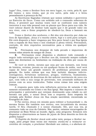 lugar”.Ora, como o Senhor fora em meu lugar, eu creio, pela fé, que
Ele tomou o meu irmão, que já era salvo, pela mão e o levou
pessoalmente à presença do Pai.
As Escrituras Sagradas relatam que somos soldados e guerreiros
no Exército de Deus. Como um soldado sob o comando soberano de
Deus, é provável que muitas vezes você se confronte com valores
inerentes à sua vida pessoal com os planos que Deus para sua vida. Se
você colocar diante do Senhor tudo aquilo que é de grande valor em
seu viver, com o firme propósito de obedecê-Lo, Deus o honrará em
tudo.
Como o Senhor dos senhores, e Rei dos reis descrito por João no
livro de Apocalipse, Jesus é o mesmo ontem, hoje e o será para sempre.
Ele está disposto a fazer vingança por Seu povo Israel e por Sua Igreja
com a espada de Sua boca e nos conduzir à plena vitória. Precisamos,
contudo, de dois requisitos necessários para a vitória em qualquer
batalha:
1. Precisamos nos despojar de todo pecado e impurezas de
nossas vidas através do sangue de Jesus.
2. Precisamos estar dispostos a obedecer todo comando e
seguir toda estratégia que o Senhor nos dá, tomando sempre cuidado
para não desviarmos ou hesitarmos na realização da obra por causa de
temor.
Se você se detém, mesmo que seja por um instante, nos livros
de história, revistas, jornais ou em qualquer forma de mídia, você será
capaz de listar um grande número de problemas presentes nesta
geração. Eu tenho certeza que sua lista incluirá: doenças infecto-
contagiosas, fortalezas satânicas, pragas, violência, humanismo,
drogas e toda sorte de doutrinas do tão sedutor movimento de nova era
que, com toda a sua carga de perversão, tem arrastado milhares de
jovens com os seus tentáculos. Todas estas coisas tem uma origem
comum.
A resposta para toda esta influência perversa de satanás é tão
somente encontrada em Cristo e em Sua Igreja. Não importa o número de
principados e potestades que estejam dominando uma cidade ou até
mesmo um país, o nosso Deus tem a resposta. Esta resposta foi
revelada pelo Senhor Jesus em Sua oração sacerdotal, encontrada no
Evangelho de João.
O Pai enviou Jesus em missão para redimir a humanidade e, da
mesma forma Ele também nos enviou, nos incumbindo da mesma
tarefa. O Seu chamado é o nosso chamado. Ele, por sua vez, já
consumiu tudo na cruz do Calvário. Nós, porém, estamos encarregados de
proclamar as Boas Novas ao mundo. Agora, uma pergunta: Estamos nós
dispostos a observarmos as bases de jejum de Deus descrito no livro do
profeta Isaías?
"O Espírito do Senhor Jeová está sobre mim; porque o Senhor me
ungiu, para pregar boas novas aos mansos: enviou-me a restaurar os
contritos de coração, a proclamar liberdade aos cativos, e a abertura de
 