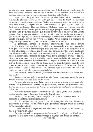 gundo de total trevas para a completa luz. O brilho e o resplendor de
Sua Presença excedia em muito dez mil raios solares. No outro dia
quando acordei, estava completamente fanático pelo Senhor.
Logo que cheguei nos Estados Unidos comecei a estudar na
faculdade (Fundamental Bible College), me tornando também membro
de uma igreja fundamentalista. Todas as pessoas, com as quais tinha
relacionamento, simplesmente não entendiam porque eu era tão
fanático por Jesus. Elas me diziam: "Calma, rapaz, as coisas não são
bem assim”.Elas foram pacientes comigo porque sabiam que eu era
apenas "um pequeno pagão" que havia alcançado a salvação em Cristo
Jesus. Com o tempo, comecei a me sentir como se estivesse morrendo
por dentro. Apatia, dúvidas e descrença começaram a drenar a vida de
Cristo em mim. Sentia-me vivendo à parte. Aquele lugar e o espírito de
religião negavam-me o poder do Espírito Santo de Deus.
À princípio, devido à minha imaturidade, me senti muito
envergonhado com aquilo que estava se passando em meu coração.
Mas posteriormente descobri que não ganhava muito no convívio e na
fé dos chamados cristãos históricos. Eu, sinceramente, tenho profundo
respeito a uma herança espiritual que realmente transmitiram ao longo dos
anos, a experiência pessoal de uma vida genuinamente cristã. Todavia,
não podemos negar que a maioria das heranças cristãs são apenas ritos
religiosos que parecem determinados a negar o poder de Cristo e Sua
glória. Sendo assim, isto não se trata mais de uma herança, mas de uma
doença que precisa urgentemente ser exterminada. O Apóstolo Paulo,
pelo Espírito Santo, nos exorta em Efésios que o exército do fim não
pode ser composto de pessoas descuidadas:
"No demais, irmãos meus, fortalecei-vos no Senhor e na força do
seu poder.
Revesti-vos de toda a armadura de Deus, para que possais estar
firmes contra as astutas ciladas do diabo.
Porque não temos que lutar contra a carne e o sangue, mas sim
contra os principados, contra as potestades, contra os príncipes das
trevas deste século, contra as hostes espirituais da maldade, nos lugares
celestiais.
Portanto tomais toda a armadura de Deus, para que possais
resistir no dia mau e, havendo feito tudo ficar firmes.
Estais, pois firmes, tendo cingido os vossos lombos com a
verdade, e vestida à couraça da justiça,
E calçados os pés, na preparação do Evangelho da paz; Tomando,
sobretudo o escudo da fé, com o qual podereis apagar todos os dardos
inflamados do maligno.
Tomai também o capacete da salvação, e a espada do Espírito,
que é a Palavra de Deus.
Orando em todo o tempo com toda a oração e súplica no Espí rito e
vigiando nisto com toda a perseverança e súplica por todos os santos.
(Ef 6:10-18)
 