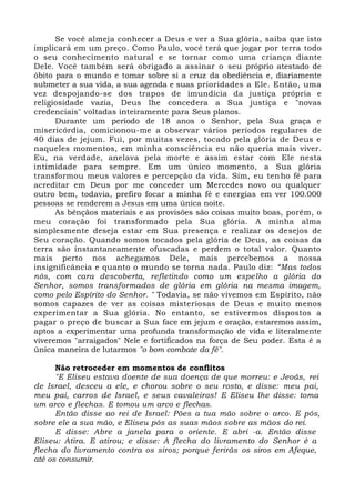 Se você almeja conhecer a Deus e ver a Sua glória, saiba que isto
implicará em um preço. Como Paulo, você terá que jogar por terra todo
o seu conhecimento natural e se tornar como uma criança diante
Dele. Você também será obrigado a assinar o seu próprio atestado de
óbito para o mundo e tomar sobre si a cruz da obediência e, diariamente
submeter a sua vida, a sua agenda e suas prioridades a Ele. Então, uma
vez despojando-se dos trapos de imundícia da justiça própria e
religiosidade vazia, Deus lhe concedera a Sua justiça e "novas
credenciais" voltadas inteiramente para Seus planos.
Durante um período de 18 anos o Senhor, pela Sua graça e
misericórdia, comicionou-me a observar vários períodos regulares de
40 dias de jejum. Fui, por muitas vezes, tocado pela glória de Deus e
naqueles momentos, em minha consciência eu não queria mais viver.
Eu, na verdade, anelava pela morte e assim estar com Ele nesta
intimidade para sempre. Em um único momento, a Sua glória
transformou meus valores e percepção da vida. Sim, eu tenho fé para
acreditar em Deus por me conceder um Mercedes novo ou qualquer
outro bem, todavia, prefiro focar a minha fé e energias em ver 100.000
pessoas se renderem a Jesus em uma única noite.
As bênçãos materiais e as provisões são coisas muito boas, porém, o
meu coração foi transformado pela Sua glória. A minha alma
simplesmente deseja estar em Sua presença e realizar os desejos de
Seu coração. Quando somos tocados pela glória de Deus, as coisas da
terra são instantaneamente ofuscadas e perdem o total valor. Quanto
mais perto nos achegamos Dele, mais percebemos a nossa
insignificância e quanto o mundo se torna nada. Paulo diz: “Mas todos
nós, com cara descoberta, refletindo como um espelho a glória do
Senhor, somos transformados de glória em glória na mesma imagem,
como pelo Espírito do Senhor. " Todavia, se não vivemos em Espírito, não
somos capazes de ver as coisas misteriosas de Deus e muito menos
experimentar a Sua glória. No entanto, se estivermos dispostos a
pagar o preço de buscar a Sua face em jejum e oração, estaremos assim,
aptos a experimentar uma profunda transformação de vida e literalmente
viveremos "arraigados" Nele e fortificados na força de Seu poder. Esta é a
única maneira de lutarmos "o bom combate da fé".
Não retroceder em momentos de conflitos
"E Eliseu estava doente de sua doença de que morreu: e Jeoás, rei
de Israel, desceu a ele, e chorou sobre o seu rosto, e disse: meu pai,
meu pai, carros de Israel, e seus cavaleiros! E Eliseu lhe disse: toma
um arco e flechas. E tomou um arco e flechas.
Então disse ao rei de Israel: Pões a tua mão sobre o arco. E pôs,
sobre ele a sua mão, e Eliseu pôs as suas mãos sobre as mãos do rei.
E disse: Abre a janela para o oriente. E abri -a. Então disse
Eliseu: Atira. E atirou; e disse: A flecha do livramento do Senhor é a
flecha do livramento contra os siros; porque ferirás os siros em Afeque,
até os consumir.
 
