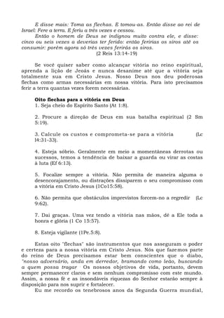 E disse mais: Toma as flechas. E tomou-as. Então disse ao rei de
Israel: Fere a terra. E feriu a três vezes e cessou.
Então o homem de Deus se indignou muito contra ele, e disse:
cinco ou seis vezes a deverias ter ferido: então feririas os siros até os
consumir: porém agora só três vezes ferirás os siros.
(2 Reis 13:14-19)
Se você quiser saber como alcançar vitória no reino espiritual,
aprenda a lição de Jeoás e nunca desanime até que a vitória seja
totalmente sua em Cristo Jesus. Nosso Deus nos deu poderosas
flechas como armas necessárias em nossa vitória. Para isto precisamos
ferir a terra quantas vezes forem necessárias.
Oito flechas para a vitória em Deus
1. Seja cheio do Espírito Santo (At 1:8).
2. Procure a direção de Deus em sua batalha espiritual (2 Sm
5:19).
3. Calcule os custos e comprometa-se para a vitória (Lc
l4:31-33).
4. Esteja sóbrio. Geralmente em meio a momentâneas derrotas ou
sucessos, temos a tendência de baixar a guarda ou virar as costas
à luta (Ef 6:13).
5. Focalize sempre a vitória. Não permita de maneira alguma o
desencorajamento, ou distrações dissiparem o seu compromisso com
a vitória em Cristo Jesus (1Co15:58).
6. Não permita que obstáculos imprevistos forcem-no a regredir (Lc
9:62).
7. Dai graças. Uma vez tendo a vitória nas mãos, dê a Ele toda a
honra e glória (1 Co 15:57).
8. Esteja vigilante (1Pe.5:8).
Estas oito "flechas" são instrumentos que nos asseguram o poder
e certeza para a nossa vitória em Cristo Jesus. Nós que fazemos parte
do reino de Deus precisamos estar bem conscientes que o diabo,
"nosso adversário, anda em derredor, bramando como leão, buscando
a quem possa tragar .
Os nossos objetivos de vida, portanto, devem
sempre permanecer claros e sem nenhum compromisso com este mundo.
Assim, a nossa fé e as insondáveis riquezas do Senhor estarão sempre à
disposição para nos suprir e fortalecer.
Eu me recordo os tenebrosos anos da Segunda Guerra mundial,
 