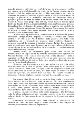 quando grandes exércitos se confederaram no avassalador conflito
que colocou os hemisférios ocidental e oriental da Europa em disputa pelo
domínio global. Em meio a este terrível conflito, assistimos a ascensão da
liderança de grandes homens. Alguns foram a própria encarnação do
maligno e possuíam o propósito diabólico de aniquilar todo e
qualquer judeu da face da terra e se impor sobre toda as nações.
Outros homens, com propósitos nobres, viviam naquela mesma época
dentro da direção divina. A responsabilidade deles, dentro daquela geração,
demandava-lhes dedicação de corpo, alma e espírito no sentido de
resistir o domínio satânico de Hitler. Da mesma forma, como discípulos
de Cristo, o nosso viver nesta geração nos requer total atenção e
obediência aos propósitos de Deus.
Durante todo aquele conflito, a tenacidade e a devoção do general
americano George Patton inspirou e facilitou a vitória dos aliados
contra o 3° Reich de Adolf Hitler. Este general era tido como
implacável, em se tratando de alcançar seus objetivos. Quando o
momento crucial de encarar o inimigo chegou, Patton fez o possível
para se posicionar com seus homens na brecha, embora deficiências
em sua linha de frente os impediam de acompanhar o rápido avanço do
exército blindado dos inimigos.
General Patton foi responsável para trazer uma palavra de
encorajamento às tropas antes do ferrenho combate que se aproximava.
Aqueles homens bem sabiam que estavam sendo chamados para o
supremo sacrifício de, até mesmo, perderem as suas vidas em troca da
libertação de milhares de outros. Este é um parafraseado do discurso do
general Patton àqueles homens:
"Homens, um dia quando o seu neto subir em seu colo, olhar
dentro de seus olhos e lhe perguntar: "Vovô, o que você fez na Segunda
Guerra mundial?" Você não terá que corar de vergonha e dizer que
estava tremendo de medo em casa, mas será capaz de dizer com toda
ousadia: "Querido, eu estava bem no meio da batalha quando as
pessoas de todas as nações do mundo estavam descansando em casa. "
Em nossos dias, Deus está preparando Sua igreja e levantando
Suas "águias" para a hora decisiva de guerra. Ele está posicionando
Suas tropas diante das legiões do inferno. O grande derramar do Espírito,
profetizado no Velho Testamento, está prestes acontecer e inundar toda
a terra. Este grande mover do Senhor, nestes últimos dias,
transbordará a terra com a Sua Glória e a purificará de todo o mal.
O grande exército de Deus está sendo preparado. Ele derrubará
toda fortaleza sobrenatural que satanás, através dela, tem mantido
toda a criação de Deus no cativeiro do pecado e de doenças por todo o
mundo.
Finalmente precisamos estar bem atentos à advertência da
Palavra de Deus no que tange à nossa confiança em tempos de
conflitos, dificuldades e decisões importantes:
 