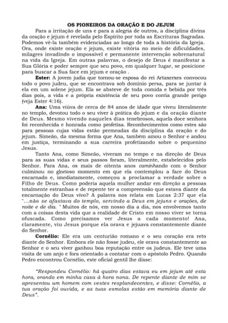 OS PIONEIROS DA ORAÇÃO E DO JEJUM
Para a irritação de uns e para a alegria de outros, a disciplina divina
da oração e jejum é revelada pelo Espírito por toda as Escrituras Sagradas.
Podemos vê-la também evidenciadas ao longo de toda a história da Igreja.
Ora, onde existe oração e jejum, existe vitória no meio de dificuldades,
milagres invadindo o impossível e permanente intervenção sobrenatural
na vida da Igreja. Em outras palavras, o desejo de Deus é manifestar a
Sua Glória e poder sempre que seu povo, em qualquer lugar, se posicione
para buscar a Sua face em jejum e oração .
Ester: A jovem judia que tornou-se esposa do rei Artaxerxes convocou
todo o povo judeu, que se encontrava sob domínio persa, para se juntar à
ela em um solene jejum. Ela se absteve de toda comida e bebida por três
dias pois, a vida e a própria existência de seu povo corria grande perigo
(veja Ester 4:16).
Ana: Uma viúva de cerca de 84 anos de idade que viveu literalmente
no templo, devotou todo o seu viver à prática do jejum e da oração diante
de Deus. Mesmo vivendo naqueles dias tenebrosos, aquela doce senhora
foi reconhecida e honrada como profetisa. Reconhecimentos como estes são
para pessoas cujas vidas estão permeadas da disciplina da oração e do
jejum. Simeão, da mesma forma que Ana, também amou o Senhor e andou
em justiça, terminando a sua carreira profetizando sobre o pequenino
Jesus.
Tanto Ana, como Simeão, viveram no tempo e na direção de Deus
para as suas vidas e seus passos foram, literalmente, estabelecidos pelo
Senhor. Para Ana, os mais de oitenta anos caminhando com o Senhor
culminou no glorioso momento em que ela contemplou a face do Deus
encarnado e, imediatamente, começou a proclamar a verdade sobre o
Filho de Deus. Como poderia aquela mulher andar em direção a pessoas
totalmente estranhas e de repente ter a compreensão que estava diante da
encarnação do Deus vivo? A palavra nos relata em Lucas 2:37 que ela
"...não se afastava do templo, servindo a Deus em jejuns e orações, de
noite e de dia. " Muitos de nós, em nosso dia a dia, nos envolvemos tanto
com a coisas desta vida que a realidade de Cristo em nosso viver se torna
ofuscada. Como precisamos ver Jesus a cada momento! Ana,
claramente, viu Jesus porque ela orava e jejuava constantemente diante
do Senhor.
Cornélio: Ele era um centurião romano e o seu coração era reto
diante do Senhor. Embora ele não fosse judeu, ele orava constantemente ao
Senhor e o seu viver ganhou boa reputação entre os judeus. Ele teve uma
visita de um anjo e fora orientado a contatar com o apóstolo Pedro. Quando
Pedro encontrou Cornélio, este oficial gentil lhe disse:
“Respondeu Cornélio: há quatro dias estava eu em jejum até esta
hora, orando em minha casa à hora nona. De repente diante de mim se
apresentou um homem com vestes resplandecentes, e disse: Cornélio, a
tua oração foi ouvida, e as tuas esmolas estão em memória diante de
Deus”.
 