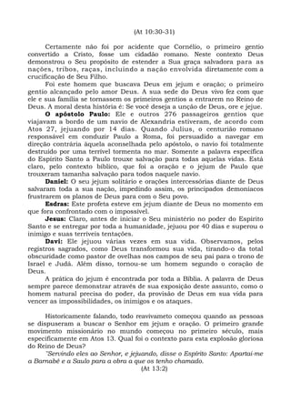 (At 10:30-31)
Certamente não foi por acidente que Cornélio, o primeiro gentio
convertido a Cristo, fosse um cidadão romano. Neste contexto Deus
demonstrou o Seu propósito de estender a Sua graça salvadora para as
nações, tribos, raças, incluindo a nação envolvida diretamente com a
crucificação de Seu Filho.
Foi este homem que buscava Deus em jejum e oração; o primeiro
gentio alcançado pelo amor Deus. A sua sede do Deus vivo fez com que
ele e sua família se tornassem os primeiros gentios a entrarem no Reino de
Deus. A moral desta história é: Se você deseja a unção de Deus, ore e jejue.
O apóstolo Paulo: Ele e outros 276 passageiros gentios que
viajavam a bordo de um navio de Alexandria estiveram, de acordo com
Atos 27, jejuando por 14 dias. Quando Julius, o centurião romano
responsável em conduzir Paulo a Roma, foi persuadido a navegar em
direção contrária àquela aconselhada pelo apóstolo, o navio foi totalmente
destruído por uma terrível tormenta no mar. Somente a palavra específica
do Espírito Santo a Paulo trouxe salvação para todas aquelas vidas. Está
claro, pelo contexto bíblico, que foi a oração e o jejum de Paulo que
trouxeram tamanha salvação para todos naquele navio.
Daniel: O seu jejum solitário e orações intercessórias diante de Deus
salvaram toda a sua nação, impedindo assim, os principados demoníacos
frustrarem os planos de Deus para com o Seu povo.
Esdras: Este profeta esteve em jejum diante de Deus no momento em
que fora confrontado com o impossível.
Jesus: Claro, antes de iniciar o Seu ministério no poder do Espírito
Santo e se entregar por toda a humanidade, jejuou por 40 dias e superou o
inimigo e suas terríveis tentações.
Davi: Ele jejuou várias vezes em sua vida. Observamos, pelos
registros sagrados, como Deus transformou sua vida, tirando-o da total
obscuridade como pastor de ovelhas nos campos de seu pai para o trono de
Israel e Judá. Além disso, tornou-se um homem segundo o coração de
Deus.
A prática do jejum é encontrada por toda a Bíblia. A palavra de Deus
sempre parece demonstrar através de sua exposição deste assunto, como o
homem natural precisa do poder, da provisão de Deus em sua vida para
vencer as impossibilidades, os inimigos e os ataques.
Historicamente falando, todo reavivameto começou quando as pessoas
se dispuseram a buscar o Senhor em jejum e oração. O primeiro grande
movimento missionário no mundo começou no primeiro século, mais
especificamente em Atos 13. Qual foi o contexto para esta explosão gloriosa
do Reino de Deus?
"Servindo eles ao Senhor, e jejuando, disse o Espírito Santo: Apartai-me
a Barnabé e a Saulo para a obra a que os tenho chamado.
(At 13:2)
 