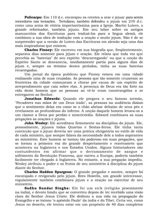 Policarpo: Em 110 d.c. encorajou os crentes a orar e jejuar para serem
vencedores nas tentações. Tertuliano, também defendeu o jejum em 210 d.c.
como uma arma de vitória importantíssima para a Igreja. Martin Lutero, o
grande reformador, também jejuou. Em seu labor sobre os antigos
manuscritos das Escrituras para traduzi-los para a língua alemã, ele
combinou a sua obra de tradução com a oração e muito jejum. Não é de se
surpreender que a versão de Lutero das Escrituras em alemão seja uma das
mais inspiradoras que existem.
Charles Finney: Ele escreveu em sua biografia que, freqüentemente,
separava dias somente para jejum e oração. Ele relata que toda vez que
percebia as "baterias" de seu espírito "descarregando" ou que a unção do
Espírito Santo se desvanecia, imediatamente partia para alguns dias de
jejum e, sempre no término destes períodos, tinha as suas baterias
recarregadas.
Um jornal da época publicou que Finney estava em uma cidade
realizando uma de suas cruzadas. As pessoas que tão somente cruzavam as
fronteiras da cidade começavam a chorar por causa de um espírito de
arrependimento que caía sobre elas. A presença de Deus era tão forte na
vida deste homem que as pessoas ao vê-lo eram constrangidas a se
entregarem ao Senhor.
Jonathan Edwards: Quando ele pregava o seu famoso sermão,
"Pecadores nas mãos de um Deus irado", as pessoas na audiência diziam
que o sentimento delas era como se o chão abrisse debaixo de seus pés e
revelassem as profundezas do inferno. A unção daquele homem levava-os a
um clamor a Deus por perdão e misericórdia. Edward combinava as suas
pregações às orações e jejuns.
John Wesley: Ele acreditava firmemente na disciplina do jejum. Ele,
pessoalmente, jejuava todas Quartas e Sextas-feiras. Ele tinha tanta
convicção que o jejum deveria ser uma prática obrigatória no estilo de vida
de cada ministro, que sempre falava da necessidade dele a todos aspirantes
ao ministério. Este homem se tornou tão poderoso em suas pregações, que
se tornou a primeira voz do grande despertamento e reavivameto que
aconteceu na Inglaterra e nos Estados Unidos. Alguns historiadores são
contundentes em afirmar que o derramamento de sangue e
sofrimento da Revolução Francesa, que varreu a Europa, poderia também
facilmente ter chegado à Inglaterra. No entanto, a sua pregação impediu.
Wesley atribuiu o poder e os frutos de seu ministério à disciplina do jejum
diante do Senhor.
Charles Haddon Spurgeon: O grande pregador e mestre, sempre foi
encorajado e revigorado pelo jejum. Rees Howells, um grande intercessor,
regularmente também combinava jejum e a oração no exercitar de seu
ministério.
Sadhu Sundar Singhs: Ele foi um sick (religião proeminente
na índia), e devoto hindu que se converteu depois de ter recebido uma visão
clara do Senhor Jesus Cristo. Ele dedicou a sua vida na propagação do
Evangelho e se tornou "o apóstolo Paulo" da índia e do Tibet. Certa vez, como
Jesus no deserto, ele tentou estar em um propósito de 40 dias completos
 