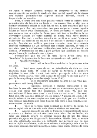 de jejum e oração. Embora incapaz de completar o seu intento
completamente por motivo de saúde, ele disse que tal experiência fortaleceu
seu espírito, permitindo-lhe superar muitas dúvidas, cólera e
impaciência em sua vida.
Bom, o jejum tem sido uma prática comum entre os líderes mais
proeminentes da história da Igreja e, em nossos dias, é algo que o
Senhor firmemente requer de cada um de nós. É bom frisarmos que não
jejuamos para obter alguma coisa, mas para revigorar o nosso espírito
diante de nosso Deus sobrenatural. O jejum desobstrui o "canal" que
nos conecta com a unção de Deus, pois este tem a tendência de se
corromper através do curso normal de nossa vida neste mundo
decadente. Por isso, a melhor maneira de purificar o nosso "sistema
espiritual" da corrosão do mundo e do pecado é praticar o jejum e a
oração. Quando os médicos precisam controlar uma determinada
infecção bacteriana de um paciente eles sempre aplicam, de uma só
vez, dois tipos de antibióticos combinados para inibir a proliferação da
doença. O tratamento de Deus para germes que assaltam os nossos
corpos é a oração combinada com o jejum.
Permita-me que eu lhe dê uma outra breve lista dos
"benefícios" do jejum antes de fazermos menção de seu lado prático.
Quando você jejua:
1. Você está se humilhando debaixo da poderosa mão
de Deus.
2. Você será capaz de ver as prioridades da vida de uma
maneira mais clara. O Reino de Deus se tornará o primeiro
objetivo de sua vida e você terá maior percepção sobre os seus
valores. Como Maria, você será capaz de escolher "a melhor parte" e
por de lado aquilo que não é bom (veja Lucas 10:42).
3. Você encontrará equilíbrio na área de sua vida que,
geralmente, está desequilibrada.
4. Egoísmo, ambição e orgulho começaram a ser
banidos de sua vida. Você começará a valorizar e realmente apreciar as
coisas que Deus tem lhe concedido. Você dirá: "Ó, que dia
maravilhoso! É bom estar vivo!" - ao invés de murmurar: "Eu serei
feliz somente quando alcançar isto ou aquilo." A prática do jejum e da
oração colocará em seu coração uma forte apreciação por sua família e
um coração agradecido por coisa básicas tais como a sua comida, a sua
casa e a sua boa saúde.
5. Você se tornará mais sensível ao Espírito de Deus. As
coisas espirituais se tornarão mais claras e efetivas em seu viver.
6. Aquelas áreas de sua vida de fraqueza e susceptibilidade serão
expostas e o Senhor tratará com cada uma delas. Eu me lembro de
uma vez quando estava no décimo quinto dia de um dos meus
períodos de jejum, eu dirigia em Ft. Lauderdade, Flórida. Bom, eu estava
em alta velocidade, quando um motorista que pensava que eu não
estava rápido o suficiente, rudemente colocou a mão pela janela e me fez
um gesto obsceno. Naquele instante, alguma coisa subiu dentro de mim
 