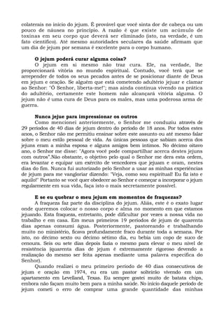 colaterais no início do jejum. É provável que você sinta dor de cabeça ou um
pouco de náusea no princípio. A razão é que existe um acúmulo de
toxinas em seu corpo que deverá ser eliminado (isto, na verdade, é um
fato científico). Até mesmo autoridades seculares da saúde afirmam que
um dia de jejum por semana é excelente para o corpo humano.
O jejum poderá curar alguma coisa?
O jejum em si mesmo não traz cura. Ele, na verdade, lhe
proporcionará vitória no mundo espiritual. Contudo, você terá que se
arrepender de todos os seus pecados antes de se posicionar diante de Deus
em jejum e oração. Se alguém que está cometendo adultério jejuar e clamar
ao Senhor: "Ó Senhor, liberta-me!"; mas ainda continua vivendo na prática
do adultério, certamente este homem não alcançará vitória alguma. O
jejum não é uma cura de Deus para os males, mas uma poderosa arma de
guerra.
Nunca jejue para impressionar os outros
Como mencionei anteriormente, o Senhor me conduziu através de
29 períodos de 40 dias de jejum dentro do período de 18 anos. Por todos estes
anos, o Senhor não me permitiu ensinar sobre este assunto ou até mesmo falar
sobre o meu estilo pessoal de vida. As únicas pessoas que sabiam acerca dos
jejuns eram a minha esposa e alguns amigos bem íntimos. No décimo oitavo
ano, o Senhor me disse: "Agora você pode compartilhar acerca destes jejuns
com outros”.Não obstante, o objetivo pelo qual o Senhor me dera esta ordem,
era levantar e equipar um exército de vencedores que jejuam e oram, nestes
dias do fim. Nunca fui autorizado pelo Senhor a usar as minhas experiências
de jejum para me vangloriar dizendo: "Veja, como sou espiritual! Eu fiz isto e
aquilo!" Portanto se você quer obedecer ao Senhor e começar a incorporar o jejum
regularmente em sua vida, faça isto o mais secretamente possível.
E se eu quebrar o meu jejum em momentos de fraquezas?
A fraqueza faz parte da disciplina do jejum. Aliás, este é o exato lugar
onde queremos colocar o nosso corpo e alma no momento em que estamos
jejuando. Esta fraqueza, entretanto, pode dificultar por vezes a nossa vida no
trabalho e em casa. Em meus primeiros 19 períodos de jejum de quarenta
dias apenas consumi água. Posteriormente, pastoreando e trabalhando
muito no ministério, ficava profundamente fraco durante toda a semana. Por
isto, no décimo sexto ou décimo sétimo dia, eu bebia um copo de suco de
cenoura. Seis ou sete dias depois fazia o mesmo para elevar o meu nível de
resistência (quarenta dias de jejum é extremamente rigoroso devendo a
realização do mesmo ser feita apenas mediante uma palavra específica do
Senhor).
Quando realizei o meu primeiro período de 40 dias consecutivos de
jejum e oração em 1974, eu era um pastor solteirão vivendo em um
apartamento em Levelland, Texas. Eu sempre gostei muito de batata chips,
embora não façam muito bem para a minha saúde. No início daquele período de
jejum cometi o erro de comprar uma grande quantidade das minhas
 