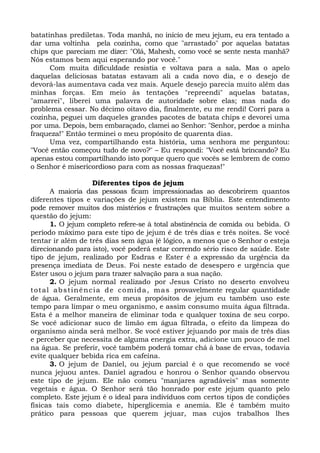 batatinhas prediletas. Toda manhã, no início de meu jejum, eu era tentado a
dar uma voltinha pela cozinha, como que "arrastado" por aquelas batatas
chips que pareciam me dizer: "Olá, Mahesh, como você se sente nesta manhã?
Nós estamos bem aqui esperando por você."
Com muita dificuldade resistia e voltava para a sala. Mas o apelo
daquelas deliciosas batatas estavam ali a cada novo dia, e o desejo de
devorá-las aumentava cada vez mais. Aquele desejo parecia muito além das
minhas forças. Em meio às tentações "repreendi" aquelas batatas,
"amarrei", liberei uma palavra de autoridade sobre elas; mas nada do
problema cessar. No décimo oitavo dia, finalmente, eu me rendi! Corri para a
cozinha, peguei um daqueles grandes pacotes de batata chips e devorei uma
por uma. Depois, bem embaraçado, clamei ao Senhor: "Senhor, perdoe a minha
fraqueza!" Então terminei o meu propósito de quarenta dias.
Uma vez, compartilhando esta história, uma senhora me perguntou:
"Você então começou tudo de novo?" – Eu respondi: "Você está brincando? Eu
apenas estou compartilhando isto porque quero que vocês se lembrem de como
o Senhor é misericordioso para com as nossas fraquezas!"
Diferentes tipos de jejum
A maioria das pessoas ficam impressionadas ao descobrirem quantos
diferentes tipos e variações de jejum existem na Bíblia. Este entendimento
pode remover muitos dos mistérios e frustrações que muitos sentem sobre a
questão do jejum:
1. O jejum completo refere-se à total abstinência de comida ou bebida. O
período máximo para este tipo de jejum é de três dias e três noites. Se você
tentar ir além de três dias sem água (é lógico, a menos que o Senhor o esteja
direcionando para isto), você poderá estar correndo sério risco de saúde. Este
tipo de jejum, realizado por Esdras e Ester é a expressão da urgência da
presença imediata de Deus. Foi neste estado de desespero e urgência que
Ester usou o jejum para trazer salvação para a sua nação.
2. O jejum normal realizado por Jesus Cristo no deserto envolveu
total abstinência de comida, mas provavelmente regular quantidade
de água. Geralmente, em meus propósitos de jejum eu também uso este
tempo para limpar o meu organismo, e assim consumo muita água filtrada.
Esta é a melhor maneira de eliminar toda e qualquer toxina de seu corpo.
Se você adicionar suco de limão em água filtrada, o efeito da limpeza do
organismo ainda será melhor. Se você estiver jejuando por mais de três dias
e perceber que necessita de alguma energia extra, adicione um pouco de mel
na água. Se preferir, você também poderá tomar chá à base de ervas, todavia
evite qualquer bebida rica em cafeína.
3. O jejum de Daniel, ou jejum parcial é o que recomendo se você
nunca jejuou antes. Daniel agradou e honrou o Senhor quando observou
este tipo de jejum. Ele não comeu "manjares agradáveis" mas somente
vegetais e água. O Senhor será tão honrado por este jejum quanto pelo
completo. Este jejum é o ideal para indivíduos com certos tipos de condições
físicas tais como diabete, hiperglicemia e anemia. Ele é também muito
prático para pessoas que querem jejuar, mas cujos trabalhos lhes
 