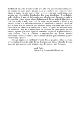 de Mahesh Chavda. O valor deste livro não está nos conselhos sábios que
ele oferece em como orar e jejuar; nem no motivo pelo qual devemos
jejuar e orar; ou em como evitar orações e jejuns legalísticos; nem
mesmo nas descrições detalhadas dos seus benefícios. O verdadeiro
poder do livro é que ele foi escrito por alguém que durante a maioria
de sua vida cristã, orou e jejuou. Pela graça de Deus, Mahesh Chavda tem
experimentado o poder que vem de uma vida de oração e jejum, e ao
mesmo tempo tem evitado tentações de legalidade e orgulho espiritual
que sempre atacam aqueles que jejuam e oram. Algumas das histórias
supernaturais neste livro desafiarão o leitor, e alguns terão dificuldade
em acreditar. Mas se o testemunho da história da Igreja puder receber
crédito, aqueles que oram e jejuam receberão respostas supernaturais às
suas orações. Este é também o testemunho da Bíblia. Porque
ficaríamos surpresos com as coisas maravilhosas que acontecem quando
obedecemos à Deus?
E aqui repousa o verdadeiro valor destas páginas. Elas são uma
prova verdadeira da jornada de um homem com Deus, relatada de uma
maneira que nos encoraja a fazer o que Deus quer que façamos.
Jack Deire
Evangelical Foundation Ministries
 