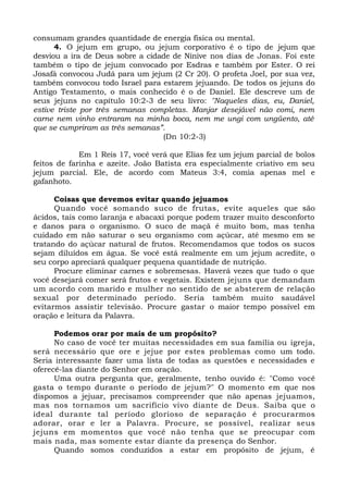 consumam grandes quantidade de energia física ou mental.
4. O jejum em grupo, ou jejum corporativo é o tipo de jejum que
desviou a ira de Deus sobre a cidade de Nínive nos dias de Jonas. Foi este
também o tipo de jejum convocado por Esdras e também por Ester. O rei
Josafá convocou Judá para um jejum (2 Cr 20). O profeta Joel, por sua vez,
também convocou todo Israel para estarem jejuando. De todos os jejuns do
Antigo Testamento, o mais conhecido é o de Daniel. Ele descreve um de
seus jejuns no capítulo 10:2-3 de seu livro: "Naqueles dias, eu, Daniel,
estive triste por três semanas completas. Manjar desejável não comi, nem
carne nem vinho entraram na minha boca, nem me ungi com ungüento, até
que se cumpriram as três semanas”.
(Dn 10:2-3)
Em 1 Reis 17, você verá que Elias fez um jejum parcial de bolos
feitos de farinha e azeite. João Batista era especialmente criativo em seu
jejum parcial. Ele, de acordo com Mateus 3:4, comia apenas mel e
gafanhoto.
Coisas que devemos evitar quando jejuamos
Quando você somando suco de frutas, evite aqueles que são
ácidos, tais como laranja e abacaxi porque podem trazer muito desconforto
e danos para o organismo. O suco de maçã é muito bom, mas tenha
cuidado em não saturar o seu organismo com açúcar, até mesmo em se
tratando do açúcar natural de frutos. Recomendamos que todos os sucos
sejam diluídos em água. Se você está realmente em um jejum acredite, o
seu corpo apreciará qualquer pequena quantidade de nutrição.
Procure eliminar carnes e sobremesas. Haverá vezes que tudo o que
você desejará comer será frutos e vegetais. Existem jejuns que demandam
um acordo com marido e mulher no sentido de se absterem de relação
sexual por determinado período. Seria também muito saudável
evitarmos assistir televisão. Procure gastar o maior tempo possível em
oração e leitura da Palavra.
Podemos orar por mais de um propósito?
No caso de você ter muitas necessidades em sua família ou igreja,
será necessário que ore e jejue por estes problemas como um todo.
Seria interessante fazer uma lista de todas as questões e necessidades e
oferecê-las diante do Senhor em oração.
Uma outra pergunta que, geralmente, tenho ouvido é: "Como você
gasta o tempo durante o período de jejum?" O momento em que nos
dispomos a jejuar, precisamos compreender que não apenas jejuamos,
mas nos tornamos um sacrifício vivo diante de Deus. Saiba que o
ideal durante tal período glorioso de separação é procurarmos
adorar, orar e ler a Palavra. Procure, se possível, realizar seus
jejuns em momentos que você não tenha que se preocupar com
mais nada, mas somente estar diante da presença do Senhor.
Quando somos conduzidos a estar em propósito de jejum, é
 