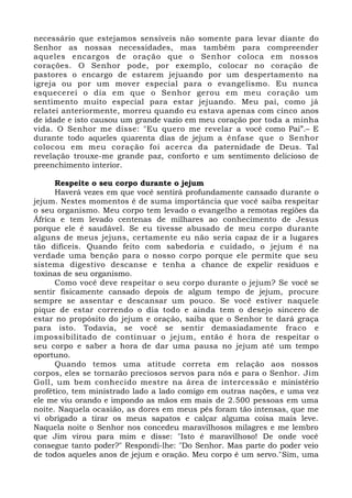 necessário que estejamos sensíveis não somente para levar diante do
Senhor as nossas necessidades, mas também para compreender
aqueles encargos de oração que o Senhor coloca em nossos
corações. O Senhor pode, por exemplo, colocar no coração de
pastores o encargo de estarem jejuando por um despertamento na
igreja ou por um mover especial para o evangelismo. Eu nunca
esquecerei o dia em que o Senhor gerou em meu coração um
sentimento muito especial para estar jejuando. Meu pai, como já
relatei anteriormente, morreu quando eu estava apenas com cinco anos
de idade e isto causou um grande vazio em meu coração por toda a minha
vida. O Senhor me disse: "Eu quero me revelar a você como Pai”.– E
durante todo aqueles quarenta dias de jejum a ênfase que o Senhor
colocou em meu coração foi acerca da paternidade de Deus. Tal
revelação trouxe-me grande paz, conforto e um sentimento delicioso de
preenchimento interior.
Respeite o seu corpo durante o jejum
Haverá vezes em que você sentirá profundamente cansado durante o
jejum. Nestes momentos é de suma importância que você saiba respeitar
o seu organismo. Meu corpo tem levado o evangelho a remotas regiões da
África e tem levado centenas de milhares ao conhecimento de Jesus
porque ele é saudável. Se eu tivesse abusado de meu corpo durante
alguns de meus jejuns, certamente eu não seria capaz de ir a lugares
tão difíceis. Quando feito com sabedoria e cuidado, o jejum é na
verdade uma benção para o nosso corpo porque ele permite que seu
sistema digestivo descanse e tenha a chance de expelir resíduos e
toxinas de seu organismo.
Como você deve respeitar o seu corpo durante o jejum? Se você se
sentir fisicamente cansado depois de algum tempo de jejum, procure
sempre se assentar e descansar um pouco. Se você estiver naquele
pique de estar correndo o dia todo e ainda tem o desejo sincero de
estar no propósito do jejum e oração, saiba que o Senhor te dará graça
para isto. Todavia, se você se sentir demasiadamente fraco e
impossibilitado de continuar o jejum, então é hora de respeitar o
seu corpo e saber a hora de dar uma pausa no jejum até um tempo
oportuno.
Quando temos uma atitude correta em relação aos nossos
corpos, eles se tornarão preciosos servos para nós e para o Senhor. Jim
Goll, um bem conhecido mestre na área de intercessão e ministério
profético, tem ministrado lado a lado comigo em outras nações, e uma vez
ele me viu orando e impondo as mãos em mais de 2.500 pessoas em uma
noite. Naquela ocasião, as dores em meus pés foram tão intensas, que me
vi obrigado a tirar os meus sapatos e calçar alguma coisa mais leve.
Naquela noite o Senhor nos concedeu maravilhosos milagres e me lembro
que Jim virou para mim e disse: "Isto é maravilhoso! De onde você
consegue tanto poder?" Respondi-lhe: "Do Senhor. Mas parte do poder veio
de todos aqueles anos de jejum e oração. Meu corpo é um servo."Sim, uma
 