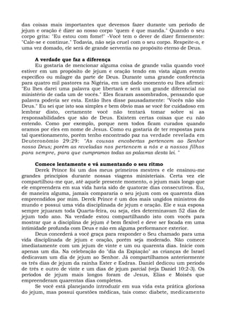 das coisas mais importantes que devemos fazer durante um período de
jejum e oração é dizer ao nosso corpo "quem é que manda." Quando o seu
corpo grita: "Eu estou com fome!" -Você tem o dever de dizer firmemente:
"Cale-se e continue." Todavia, não seja cruel com o seu corpo. Respeite-o, e
uma vez domado, ele será de grande serventia no propósito eterno de Deus.
A verdade que faz a diferença
Eu gostaria de mencionar alguma coisa de grande valia quando você
estiver em um propósito de jejum e oração tendo em vista algum evento
específico ou milagre da parte de Deus. Durante uma grande conferência
para quatro mil pastores na Nigéria, em um dado momento eu lhes afirmei:
"Eu lhes darei uma palavra que libertará e será um grande diferencial no
ministério de cada um de vocês." Eles ficaram assombrados, pensando que
palavra poderia ser esta. Então lhes disse pausadamente: "Vocês não são
Deus." Eu sei que isto soa simples e bem óbvio mas se você for cuidadoso em
lembrar disto, certamente você não tentará tomar sobre si as
responsabilidades que são de Deus. Existem certas coisas que eu não
entendo. Como por exemplo, porque nem todos ficam curados quando
oramos por eles em nome de Jesus. Como eu gostaria de ter respostas para
tal questionamento, porém tenho encontrado paz na verdade revelada em
Deuteronômio 29:29: "As cousas encobertas pertencem ao Senhor
nosso Deus; porém as reveladas nos pertencem a nós e a nossos filhos
para sempre, para que cumpramos todas as palavras desta lei. "
Comece lentamente e vá aumentando o seu ritmo
Derek Prince foi um dos meus primeiros mestres e ele ensinou-me
grandes princípios durante nossas viagens ministeriais. Certa vez ele
compartilhou-me que, até aquele presente momento, o jejum mais longo que
ele empreendera em sua vida havia sido de quatorze dias consecutivos. Eu,
de maneira alguma, jamais compararia o seu jejum com os quarenta dias
empreendidos por mim. Derek Prince é um dos mais ungidos ministros do
mundo e possui uma vida disciplinada de jejum e oração. Ele e sua esposa
sempre jejuaram toda Quarta-feira, ou seja, eles determinavam 52 dias de
jejum todo ano. Na verdade estou compartilhando isto com vocês para
mostrar que a disciplina de jejum é bem flexível e deve ser focada em uma
intimidade profunda com Deus e não em alguma performance exterior.
Deus concederá a você graça para responder o Seu chamado para uma
vida disciplinada de jejum e oração, porém seja moderado. Não comece
imediatamente com um jejum de vinte e um ou quarenta dias. Inicie com
apenas um dia. Na celebração do "dia da Expiação" as crianças de Israel
dedicavam um dia de jejum ao Senhor. Já compartilhamos anteriormente
os três dias de jejum da rainha Ester e Esdras. Daniel dedicou um período
de três e outro de vinte e um dias de jejum parcial (veja Daniel 10:2-3). Os
períodos de jejum mais longos foram de Jesus, Elias e Moisés que
empreenderam quarentas dias completos.
Se você está planejando introduzir em sua vida esta prática gloriosa
do jejum, mas possui questões médicas, tais como: diabete, medicamento
 