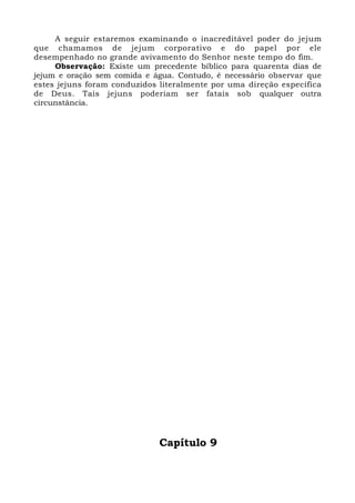 A seguir estaremos examinando o inacreditável poder do jejum
que chamamos de jejum corporativo e do papel por ele
desempenhado no grande avivamento do Senhor neste tempo do fim.
Observação: Existe um precedente bíblico para quarenta dias de
jejum e oração sem comida e água. Contudo, é necessário observar que
estes jejuns foram conduzidos literalmente por uma direção específica
de Deus. Tais jejuns poderiam ser fatais sob qualquer outra
circunstância.
Capítulo 9
 