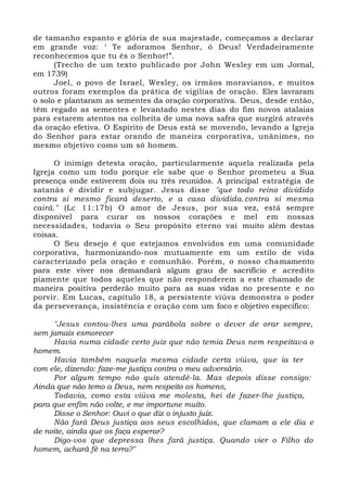 de tamanho espanto e glória de sua majestade, começamos a declarar
em grande voz: ‘ Te adoramos Senhor, ó Deus! Verdadeiramente
reconhecemos que tu és o Senhor!”.
(Trecho de um texto publicado por John Wesley em um Jornal,
em 1739)
Joel, o povo de Israel, Wesley, os irmãos moravianos, e muitos
outros foram exemplos da prática de vigílias de oração. Eles lavraram
o solo e plantaram as sementes da oração corporativa. Deus, desde então,
têm regado as sementes e levantado nestes dias do fim novos atalaias
para estarem atentos na colheita de uma nova safra que surgirá através
da oração efetiva. O Espírito de Deus está se movendo, levando a Igreja
do Senhor para estar orando de maneira corporativa, unânimes, no
mesmo objetivo como um só homem.
O inimigo detesta oração, particularmente aquela realizada pela
Igreja como um todo porque ele sabe que o Senhor prometeu a Sua
presença onde estiverem dois ou três reunidos. A principal estratégia de
satanás é dividir e subjugar. Jesus disse "que todo reino dividido
contra si mesmo ficará deserto, e a casa dividida.contra si mesma
cairá." (Lc 11:17b) O amor de Jesus, por sua vez, está sempre
disponível para curar os nossos corações e mel em nossas
necessidades, todavia o Seu propósito eterno vai muito além destas
coisas.
O Seu desejo é que estejamos envolvidos em uma comunidade
corporativa, harmonizando-nos mutuamente em um estilo de vida
caracterizado pela oração e comunhão. Porém, o nosso chamamento
para este viver nos demandará algum grau de sacrifício e acredito
piamente que todos aqueles que não responderem a este chamado de
maneira positiva perderão muito para as suas vidas no presente e no
porvir. Em Lucas, capítulo 18, a persistente viúva demonstra o poder
da perseverança, insistência e oração com um foco e objetivo específico:
"Jesus contou-lhes uma parábola sobre o dever de orar sempre,
sem jamais esmorecer
Havia numa cidade certo juiz que não temia Deus nem respeitava o
homem.
Havia também naquela mesma cidade certa viúva, que ia ter
com ele, dizendo: faze-me justiça contra o meu adversário.
Por algum tempo não quis atendê-la. Mas depois disse consigo:
Ainda que não temo a Deus, nem respeito os homens,
Todavia, como esta viúva me molesta, hei de fazer-lhe justiça,
para que enfim não volte, e me importune muito.
Disse o Senhor: Ouvi o que diz o injusto juiz.
Não fará Deus justiça aos seus escolhidos, que clamam a ele dia e
de noite, ainda que os faça esperar?
Digo-vos que depressa lhes fará justiça. Quando vier o Filho do
homem, achará fé na terra?"
 