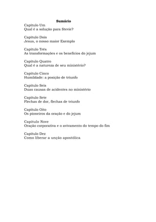 Sumário 
Capítulo Um 
Qual é a solução para Stevie? 
Capítulo Dois 
Jesus, o nosso maior Exemplo 
Capítulo Três 
As transformações e os benefícios do jejum 
Capítulo Quatro 
Qual é a natureza de seu ministério? 
Capítulo Cinco 
Humildade: a posição de triunfo 
Capítulo Seis 
Duas causas de acidentes no ministério 
Capítulo Sete 
Flechas de dor, flechas de triunfo 
Capítulo Oito 
Os pioneiros da oração e do jejum 
Capítulo Nove 
Oração corporativa e o avivamento do tempo do fim 
Capítulo Dez 
Como liberar a unção apostólica 
 
