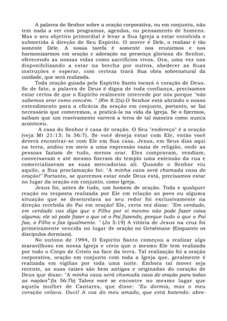 A palavra do Senhor sobre a oração corporativa, ou em conjunto, não 
tem nada a ver com programas, agendas, ou pensamento de homens. 
Mas o seu objetivo primordial é levar a Sua Igreja a estar envolvida e 
submetida à direção de Seu Espírito. O mover é Dele, o realizar é tão 
somente Dele. A nossa tarefa é somente nos reunirmos e nos 
harmonizarmos em oração e adoração na presença gloriosa do Senhor, 
oferecendo as nossas vidas como sacrifícios vivos. Ora, uma vez nos 
disponibilizando a estar na brecha por outros, obedecer as Suas 
instruções e esperar, com certeza trará Sua obra sobrenatural da 
unidade, que será realizada. 
Toda oração guiada pelo Espírito Santo tocará o coração de Deus. 
Se de fato, a palavra de Deus é digna de toda confiança, precisamos 
estar certos de que o Espírito realmente intercede por nós porque "não 
sabemos orar como convém. " (Rm 8:2(x) O Senhor está abrindo o nosso 
entendimento para a eficácia da oração em conjunto, portanto, se faz 
necessário que comecemos, a praticá-la na vida da Igreja. Se o fizermos, 
saibam que um reavivamento varrerá a terra de tal maneira como nunca 
aconteceu. 
A casa do Senhor é casa de oração. O Seu "endereço" é a oração 
(veja Mt 21:13; Is 56:7). Se você deseja estar com Ele, então você 
deverá encontrar-se com Ele em Sua casa. Jesus, em Seus dias aqui 
na terra, andou em meio a uma expressão vazia de religião, onde as 
pessoas faziam de tudo, menos orar. Eles compravam, vendiam, 
conversavam e até mesmo fizeram do templo uma extensão da rua e 
comercializavam as suas mercadorias ali. Quando o Senhor viu 
aquilo, a Sua proclamação foi: "A minha casa será chamada casa de 
oração!" Portanto, se queremos estar onde Deus está, precisamos estar 
no lugar da oração em conjunto, como Igreja. 
Jesus foi, antes de tudo, um homem de oração. Toda e qualquer 
reação ou resposta realizada por Ele em relação ao povo ou alguma 
situação que se desenrolava ao seu redor foi exclusivamente na 
direção recebida do Pai em oração! Ele, certa vez disse: "Em verdade, 
em verdade vos digo que o Filho por si mesmo não pode fazer coisa 
alguma; ele só pode fazer o que vê o Pai fazendo, porque tudo o que o Pai 
faz, o Filho o faz igualmente. " (Jo 5:19) A vitória de Jesus na cruz foi 
primeiramente vencida no lugar de oração no Getsêmane (Enquanto os 
discípulos dormiam). 
No outono de 1994, O Espírito Santo começou a realizar algo 
maravilhoso em nossa Igreja e creio que o mesmo Ele tem realizado 
por todo o Corpo de Cristo na face da terra. Tal realização foi a oração 
corporativa, oração em conjunto com toda a Igreja que, geralmente é 
realizada em vigílias por toda uma noite. Embora tal mover seja 
recente, as suas raízes são bem antigas e originadas do coração de 
Deus que disse: "A minha casa será chamada casa de oração para todas 
as nações”.(Is 56:7b) Talvez você se encontre no mesmo lugar que 
aquela mulher de Cantares, que disse: "Eu dormia, mas o meu 
coração velava. Ouvi! A voz do meu amado, que está batendo: abre- 
 