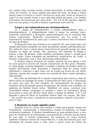 me, minha irmã, amada minha, minha imaculada. A minha cabeça está 
cheia de orvalho, os meus cabelos das gotas da noite. Já despi a minha 
túnica; como a tornarei a vestir? Já lavei os meus pés; como os tornarei a 
sujar? O meu amado meteu a sua mão pela fresta da porta, e as minhas 
entranhas estremeceram por amor dele. " (Ct 4:2-4) De repente, alguém 
bate em sua porta e lá está o Senhor esperando você abri-la. 
Troque a sua independência por interdependência 
Já é tempo de substituirmos a nossa independência pela a 
interdependência. A independência tende a tornar as pessoas extre-mamente 
vulneráveis à decepção, particularmente em se tratando das 
coisas espirituais. Depender mutuamente um do outro é de 
importância fundamental para que o nosso ministério flua livremente 
na casa do Senhor. 
O Segundo livro das Crônicas no capítulo 20, nos relata que o rei 
Josafá não estava satisfeito em estar meramente orando individualmente. 
Ele sabia do risco e tinha plena consciência do grande perigo em estar 
sozinho no lugar de oração. Ele, portanto, não somente se dispôs a 
buscar a face do Senhor, como também proclamou jejum e oração para 
toda a nação. Como resultado da obediência corporativa de Judá, o 
Senhor respondeu com a Sua intervenção sobrenatural. 
O Senhor espera alcançar as nações através da sua Igreja e isto 
só será possível através da oração corporativa de Seu povo. Portanto, 
se como igreja, estamos dispostos a cumprir o destino do Senhor dado às 
nações precisamos estar dispostos a abrirmos mão de nossa visão 
individual e começar a agir como um só Corpo na busca de um único 
objetivo, aquele que sempre esteve no coração de Deus: trazer salvação a 
todo homem. 
Nos dias de Salomão foi a oração corporativa que moveu,a mão de 
Deus contra os inimigos de Israel. A prescrição de Deus para a libertação 
do povo nos dias de Joel também foi conseqüência da oração em 
conjunto, tanto do grande quanto do pequeno. De acordo com o profeta, as 
palavras do Senhor foram estas: "Santificai um jejum, convocai uma 
assembléia solene, congregai os anciões e todos os moradores desta 
terra para a casa do Senhor vosso Deus, e clamai ao Senhor. "( Jl 1:14) 
Quando o povo de Deus se humilhar diante Dele em oração, Ele dirá: 
"...Eu ouvirei dos céus, e perdoarei os seus pecados e sararei a sua terra. " 
(2 Cr 7:14b) 
A Harmonia na oração significa poder 
Quando você se reúne com irmãos e irmãs para gastar tempo em 
consistente, concentrada, e harmoniosa oração no Espírito, as coisas 
certamente mudarão. O Senhor transformará as suas perspectivas, o seu 
grau de resistência às tribulações, sua paciência e muitas outras áreas 
de sua vida. A oração corporativa, em conjunto ou como muitos 
também chamam oração de concordância, é uma ferramenta que traz 
disciplina de oração para a vida, para a parte local do Corpo de 
 