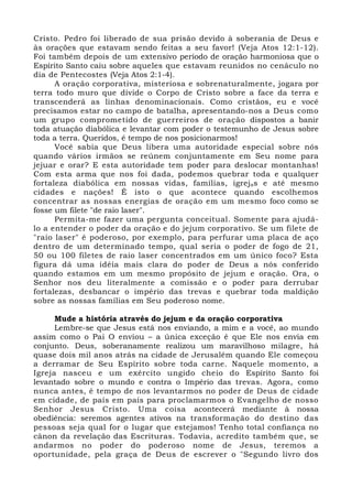 Cristo. Pedro foi liberado de sua prisão devido à soberania de Deus e 
às orações que estavam sendo feitas a seu favor! (Veja Atos 12:1-12). 
Foi também depois de um extensivo período de oração harmoniosa que o 
Espírito Santo caiu sobre aqueles que estavam reunidos no cenáculo no 
dia de Pentecostes (Veja Atos 2:1-4). 
A oração corporativa, misteriosa e sobrenaturalmente, jogara por 
terra todo muro que divide o Corpo de Cristo sobre a face da terra e 
transcenderá as linhas denominacionais. Como cristãos, eu e você 
precisamos estar no campo de batalha, apresentando-nos a Deus como 
um grupo comprometido de guerreiros de oração dispostos a banir 
toda atuação diabólica e levantar com poder o testemunho de Jesus sobre 
toda a terra. Queridos, é tempo de nos posicionarmos! 
Você sabia que Deus libera uma autoridade especial sobre nós 
quando vários irmãos se reúnem conjuntamente em Seu nome para 
jejuar e orar? E esta autoridade tem poder para deslocar montanhas! 
Com esta arma que nos foi dada, podemos quebrar toda e qualquer 
fortaleza diabólica em nossas vidas, famílias, igrejas e até mesmo 
cidades e nações! É isto o que acontece quando escolhemos 
concentrar as nossas energias de oração em um mesmo foco como se 
fosse um filete "de raio laser". 
Permita-me fazer uma pergunta conceitual. Somente para ajudá-lo 
a entender o poder da oração e do jejum corporativo. Se um filete de 
"raio laser" é poderoso, por exemplo, para perfurar uma placa de aço 
dentro de um determinado tempo, qual seria o poder de fogo de 21, 
50 ou 100 filetes de raio laser concentrados em um único foco? Esta 
figura dá uma idéia mais clara do poder de Deus a nós conferido 
quando estamos em um mesmo propósito de jejum e oração. Ora, o 
Senhor nos deu literalmente a comissão e o poder para derrubar 
fortalezas, desbancar o império das trevas e quebrar toda maldição 
sobre as nossas famílias em Seu poderoso nome. 
Mude a história através do jejum e da oração corporativa 
Lembre-se que Jesus está nos enviando, a mim e a você, ao mundo 
assim como o Pai O enviou – a única exceção é que Ele nos envia em 
conjunto. Deus, soberanamente realizou um maravilhoso milagre, há 
quase dois mil anos atrás na cidade de Jerusalém quando Ele começou 
a derramar de Seu Espírito sobre toda carne. Naquele momento, a 
Igreja nasceu e um exército ungido cheio do Espírito Santo foi 
levantado sobre o mundo e contra o Império das trevas. Agora, como 
nunca antes, é tempo de nos levantarmos no poder de Deus de cidade 
em cidade, de país em país para proclamarmos o Evangelho de nosso 
Senhor Jesus Cristo. Uma coisa acontecerá mediante à nossa 
obediência: seremos agentes ativos na transformação do destino das 
pessoas seja qual for o lugar que estejamos! Tenho total confiança no 
cânon da revelação das Escrituras. Todavia, acredito também que, se 
andarmos no poder do poderoso nome de Jesus, teremos a 
oportunidade, pela graça de Deus de escrever o "Segundo livro dos 
 
