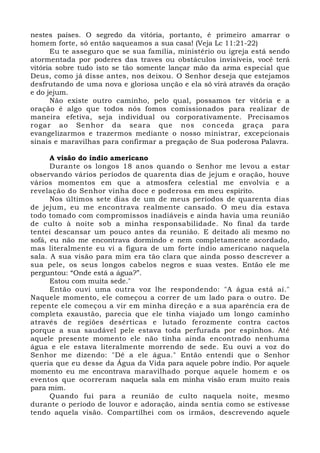 nestes países. O segredo da vitória, portanto, é primeiro amarrar o 
homem forte, só então saqueamos a sua casa! (Veja Lc 11:21-22) 
Eu te asseguro que se sua família, ministério ou igreja está sendo 
atormentada por poderes das traves ou obstáculos invisíveis, você terá 
vitória sobre tudo isto se tão somente lançar mão da arma especial que 
Deus, como já disse antes, nos deixou. O Senhor deseja que estejamos 
desfrutando de uma nova e gloriosa unção e ela só virá através da oração 
e do jejum. 
Não existe outro caminho, pelo qual, possamos ter vitória e a 
oração é algo que todos nós fomos comissionados para realizar de 
maneira efetiva, seja individual ou corporativamente. Precisamos 
rogar ao Senhor da seara que nos conceda graça para 
evangelizarmos e trazermos mediante o nosso ministrar, excepcionais 
sinais e maravilhas para confirmar a pregação de Sua poderosa Palavra. 
A visão do índio americano 
Durante os longos 18 anos quando o Senhor me levou a estar 
observando vários períodos de quarenta dias de jejum e oração, houve 
vários momentos em que a atmosfera celestial me envolvia e a 
revelação do Senhor vinha doce e poderosa em meu espírito. 
Nos últimos sete dias de um de meus períodos de quarenta dias 
de jejum, eu me encontrava realmente cansado. O meu dia estava 
todo tomado com compromissos inadiáveis e ainda havia uma reunião 
de culto à noite sob a minha responsabilidade. No final da tarde 
tentei descansar um pouco antes da reunião. E deitado ali mesmo no 
sofá, eu não me encontrava dormindo e nem completamente acordado, 
mas literalmente eu vi a figura de um forte índio americano naquela 
sala. A sua visão para mim era tão clara que ainda posso descrever a 
sua pele, os seus longos cabelos negros e suas vestes. Então ele me 
perguntou: “Onde está a água?”. 
Estou com muita sede." 
Então ouvi uma outra voz lhe respondendo: "A água está aí." 
Naquele momento, ele começou a correr de um lado para o outro. De 
repente ele começou a vir em minha direção e a sua aparência era de 
completa exaustão, parecia que ele tinha viajado um longo caminho 
através de regiões desérticas e lutado ferozmente contra cactos 
porque a sua saudável pele estava toda perfurada por espinhos. Até 
aquele presente momento ele não tinha ainda encontrado nenhuma 
água e ele estava literalmente morrendo de sede. Eu ouvi a voz do 
Senhor me dizendo: "Dê a ele água." Então entendi que o Senhor 
queria que eu desse da Água da Vida para aquele pobre índio. Por aquele 
momento eu me encontrava maravilhado porque aquele homem e os 
eventos que ocorreram naquela sala em minha visão eram muito reais 
para mim. 
Quando fui para a reunião de culto naquela noite, mesmo 
durante o período de louvor e adoração, ainda sentia como se estivesse 
tendo aquela visão. Compartilhei com os irmãos, descrevendo aquele 
 