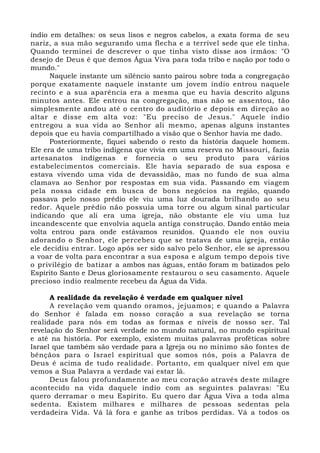 índio em detalhes: os seus lisos e negros cabelos, a exata forma de seu 
nariz, a sua mão segurando uma flecha e a terrível sede que ele tinha. 
Quando terminei de descrever o que tinha visto disse aos irmãos: "O 
desejo de Deus é que demos Água Viva para toda tribo e nação por todo o 
mundo." 
Naquele instante um silêncio santo pairou sobre toda a congregação 
porque exatamente naquele instante um jovem índio entrou naquele 
recinto e a sua aparência era a mesma que eu havia descrito alguns 
minutos antes. Ele entrou na congregação, mas não se assentou, tão 
simplesmente andou até o centro do auditório e depois em direção ao 
altar e disse em alta voz: "Eu preciso de Jesus." Aquele índio 
entregou a sua vida ao Senhor ali mesmo, apenas alguns instantes 
depois que eu havia compartilhado a visão que o Senhor havia me dado. 
Posteriormente, fiquei sabendo o resto da história daquele homem. 
Ele era de uma tribo indígena que vivia em uma reserva no Missouri, fazia 
artesanatos indígenas e fornecia o seu produto para vários 
estabelecimentos comerciais. Ele havia separado de sua esposa e 
estava vivendo uma vida de devassidão, mas no fundo de sua alma 
clamava ao Senhor por respostas em sua vida. Passando em viagem 
pela nossa cidade em busca de bons negócios na região, quando 
passava pelo nosso prédio ele viu uma luz dourada brilhando ao seu 
redor. Aquele prédio não possuía uma torre ou algum sinal particular 
indicando que ali era uma igreja, não obstante ele viu uma luz 
incandescente que envolvia aquela antiga construção. Dando então meia 
volta entrou para onde estávamos reunidos. Quando ele nos ouviu 
adorando o Senhor, ele percebeu que se tratava de uma igreja, então 
ele decidiu entrar. Logo após ser sido salvo pelo Senhor, ele se apressou 
a voar de volta para encontrar a sua esposa e algum tempo depois tive 
o privilégio de batizar a ambos nas águas, então foram m batizados pelo 
Espírito Santo e Deus gloriosamente restaurou o seu casamento. Aquele 
precioso índio realmente recebeu da Água da Vida. 
A realidade da revelação é verdade em qualquer nível 
A revelação vem quando oramos, jejuamos; e quando a Palavra 
do Senhor é falada em nosso coração a sua revelação se torna 
realidade para nós em todas as formas e níveis de nosso ser. Tal 
revelação do Senhor será verdade no mundo natural, no mundo espiritual 
e até na história. Por exemplo, existem muitas palavras proféticas sobre 
Israel que também são verdade para a Igreja ou no mínimo são fontes de 
bênçãos para o Israel espiritual que somos nós, pois a Palavra de 
Deus é acima de tudo realidade. Portanto, em qualquer nível em que 
vemos a Sua Palavra a verdade vai estar lá. 
Deus falou profundamente ao meu coração através deste milagre 
acontecido na vida daquele índio com as seguintes palavras: "Eu 
quero derramar o meu Espírito. Eu quero dar Água Viva a toda alma 
sedenta. Existem milhares e milhares de pessoas sedentas pela 
verdadeira Vida. Vá lá fora e ganhe as tribos perdidas. Vá a todos os 
 