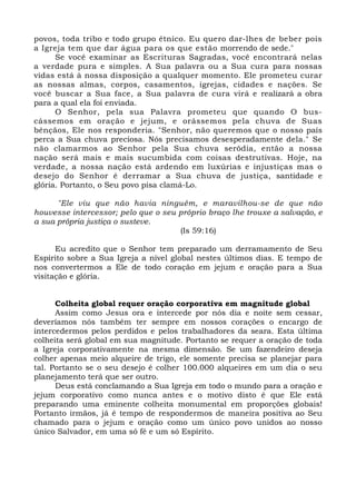 povos, toda tribo e todo grupo étnico. Eu quero dar-lhes de beber pois 
a Igreja tem que dar água para os que estão morrendo de sede." 
Se você examinar as Escrituras Sagradas, você encontrará nelas 
a verdade pura e simples. A Sua palavra ou a Sua cura para nossas 
vidas está à nossa disposição a qualquer momento. Ele prometeu curar 
as nossas almas, corpos, casamentos, igrejas, cidades e nações. Se 
você buscar a Sua face, a Sua palavra de cura virá e realizará a obra 
para a qual ela foi enviada. 
O Senhor, pela sua Palavra prometeu que quando O bus-cássemos 
em oração e jejum, e orássemos pela chuva de Suas 
bênçãos, Ele nos responderia. "Senhor, não queremos que o nosso país 
perca a Sua chuva preciosa. Nós precisamos desesperadamente dela." Se 
não clamarmos ao Senhor pela Sua chuva serôdia, então a nossa 
nação será mais e mais sucumbida com coisas destrutivas. Hoje, na 
verdade, a nossa nação está ardendo em luxúrias e injustiças mas o 
desejo do Senhor é derramar a Sua chuva de justiça, santidade e 
glória. Portanto, o Seu povo pisa clamá-Lo. 
"Ele viu que não havia ninguém, e maravilhou-se de que não 
houvesse intercessor; pelo que o seu próprio braço lhe trouxe a salvação, e 
a sua própria justiça o susteve. 
(Is 59:16) 
Eu acredito que o Senhor tem preparado um derramamento de Seu 
Espírito sobre a Sua Igreja a nível global nestes últimos dias. E tempo de 
nos convertermos a Ele de todo coração em jejum e oração para a Sua 
visitação e glória. 
Colheita global requer oração corporativa em magnitude global 
Assim como Jesus ora e intercede por nós dia e noite sem cessar, 
deveríamos nós também ter sempre em nossos corações o encargo de 
intercedermos pelos perdidos e pelos trabalhadores da seara. Esta última 
colheita será global em sua magnitude. Portanto se requer a oração de toda 
a Igreja corporativamente na mesma dimensão. Se um fazendeiro deseja 
colher apenas meio alqueire de trigo, ele somente precisa se planejar para 
tal. Portanto se o seu desejo é colher 100.000 alqueires em um dia o seu 
planejamento terá que ser outro. 
Deus está conclamando a Sua Igreja em todo o mundo para a oração e 
jejum corporativo como nunca antes e o motivo disto é que Ele está 
preparando uma eminente colheita monumental em proporções globais! 
Portanto irmãos, já é tempo de respondermos de maneira positiva ao Seu 
chamado para o jejum e oração como um único povo unidos ao nosso 
único Salvador, em uma só fé e um só Espírito. 
 