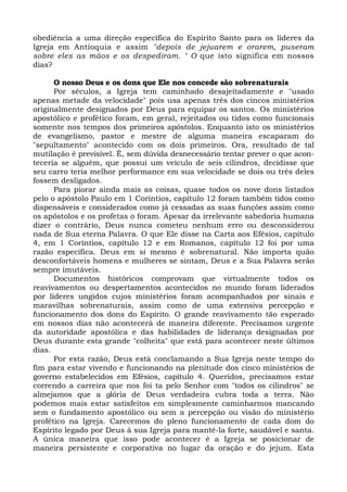 obediência a uma direção específica do Espírito Santo para os líderes da 
Igreja em Antioquia e assim "depois de jejuarem e orarem, puseram 
sobre eles as mãos e os despediram. " O que isto significa em nossos 
dias? 
O nosso Deus e os dons que Ele nos concede são sobrenaturais 
Por séculos, a Igreja tem caminhado desajeitadamente e "usado 
apenas metade da velocidade" pois usa apenas três dos cincos ministérios 
originalmente designados por Deus para equipar os santos. Os ministérios 
apostólico e profético foram, em geral, rejeitados ou tidos como funcionais 
somente nos tempos dos primeiros apóstolos. Enquanto isto os ministérios 
de evangelismo, pastor e mestre de alguma maneira escaparam do 
"sepultamento" acontecido com os dois primeiros. Ora, resultado de tal 
mutilação é previsível. É, sem dúvida desnecessário tentar prever o que acon-teceria 
se alguém, que possui um veículo de seis cilindros, decidisse que 
seu carro teria melhor performance em sua velocidade se dois ou três deles 
fossem desligados. 
Para piorar ainda mais as coisas, quase todos os nove dons listados 
pelo o apóstolo Paulo em 1 Coríntios, capítulo 12 foram também tidos como 
dispensáveis e considerados como já cessadas as suas funções assim como 
os apóstolos e os profetas o foram. Apesar da irrelevante sabedoria humana 
dizer o contrário, Deus nunca cometeu nenhum erro ou desconsiderou 
nada de Sua eterna Palavra. O que Ele disse na Carta aos Efésios, capítulo 
4, em 1 Coríntios, capítulo 12 e em Romanos, capítulo 12 foi por uma 
razão específica. Deus em si mesmo é sobrenatural. Não importa quão 
desconfortáveis homens e mulheres se sintam, Deus e a Sua Palavra serão 
sempre imutáveis. 
Documentos históricos comprovam que virtualmente todos os 
reavivamentos ou despertamentos acontecidos no mundo foram liderados 
por líderes ungidos cujos ministérios foram acompanhados por sinais e 
maravilhas sobrenaturais, assim como de uma extensiva percepção e 
funcionamento dos dons do Espírito. O grande reavivamento tão esperado 
em nossos dias não acontecerá de maneira diferente. Precisamos urgente 
da autoridade apostólica e das habilidades de liderança designadas por 
Deus durante esta grande "colheita" que está para acontecer neste últimos 
dias. 
Por esta razão, Deus está conclamando a Sua Igreja neste tempo do 
fim para estar vivendo e funcionando na plenitude dos cinco ministérios de 
governo estabelecidos em Efésios, capítulo 4. Queridos, precisamos estar 
correndo a carreira que nos foi ta pelo Senhor com "todos os cilindros" se 
almejamos que a glória de Deus verdadeira cubra toda a terra. Não 
podemos mais estar satisfeitos em simplesmente caminharmos mancando 
sem o fundamento apostólico ou sem a percepção ou visão do ministério 
profético na Igreja. Carecemos do pleno funcionamento de cada dom do 
Espírito legado por Deus à sua Igreja para mantê-la forte, saudável e santa. 
A única maneira que isso pode acontecer é a Igreja se posicionar de 
maneira persistente e corporativa no lugar da oração e do jejum. Esta 
 