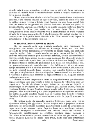 atitude criará uma atmosfera propícia para a glória de Deus queimar e 
purificar as nossas vidas e definitivamente liberar a unção apostólica da 
Igreja para o mundo. 
Neste reavivamento, sinais e maravilhas destruirão instantaneamente 
décadas, e até mesmo séculos de ação diabólica, liberando assim centenas 
de milhares para receber a Cristo como Senhor em uma única noite! Esta 
obra de tamanha magnitude só poderá acontecer através do poder do 
Espírito Santo. Louvamos ao Senhor pela unção já a nós conferida, todavia 
o chamado de Deus para cada um de nós, Seus filhos, é para 
mergulharmos mais profundamente Nele e desfrutarmos de Suas riquezas 
através do jejum e da oração. Se O obedecermos, Ele poderá confiar-nos o 
mesmo poder do Espírito Santo liberado a Seu filho Jesus Cristo, depois de 
Seus longos 40 dias de jejum e oração. 
O poder de Deus e a árvore do bruxos 
Eu me recordo certa vez, quando conduzia uma campanha de 
evangelismo em massa na cidade de Kananga, Zaire, em uma área 
infestada de forças demoníacas proveniente de magia negra, tão praticada 
naquela região. Esta cruzada conduzida pelo nosso ministério foi a 
primeira realizada naquele país e as coisas estavam, até um dado momento, 
correndo muito bem, apesar dos agressiva oposição das obras de bruxaria 
que tinha dominado aquela área por muitos e muitos anos. Logo já no início 
os bruxos daquela localidade publicaram nos meios de comunicação local 
um pronunciamento de maldição sobre nós. Infelizmente alguns de nossa 
equipe temeram muito a atitude daqueles filhos de satanás. Comunicaram-me 
pelo pessoal daquele lugar sombrio, que aqueles feiticeiros tinham 
poder para simplesmente dizerem a alguém: "Você morrerá em sete dias." - 
e realmente a pessoa caía enferma ou algo acontecia a ela, e aquela palavra 
maligna se cumpria. 
Nossas reuniões despertaram tanta ira naqueles bruxos que eles foram 
capazes de fazer uma convocação a todos os bruxos da redondeza para um 
encontro a fim de decidirem o que fariam no sentido de impedir a 
proclamação do Evangelho do Reino naquele lugar. Aqueles bruxos, então, se 
reuniram debaixo de uma frondosa árvore usada pelos feiticeiros de muitas 
gerações. Eles acreditavam que o poder espiritual do maligno era emanado 
das galhas daquela frondosa árvore e ali foi realizado todo tipo de cerimônia 
diabólica, inclusive comer carne humana, no intuito de impedir o mover de 
Deus. 
Na última noite da cruzada, aqueles feiticeiros mais uma vez se 
ajuntaram sob aquela gigantesca "árvore mágica" com o propósito de estar 
praticando os seus rituais macabros para bloquear a ação de Deus naquele 
lugar através de nossas vidas. Aqueles homens e mulheres estavam 
totalmente entregues e embebidos nas densas trevas de satanás e 
furiosamente amaldiçoavam os cristãos, comiam carne humana e 
discutiam ardentemente planos determinar de uma vez por todas com a 
nossa cruzada (Graças ao nosso bom Deus, nada que eles intentaram 
contra nós funcionou). 
 
