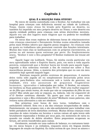 Capítulo 1 
QUAL É A SOLUÇÃO PARA STEVIE? 
No início de minha caminhada com o Senhor, fui trabalhar em um 
hospital para crianças com deficiência mental na cidade de Lubbock, 
Texas. Assim como Jesus foi levado pelo Espírito ao deserto, eu 
também fui impelido em meu próprio deserto no Texas; e este deserto era 
aquela entidade pública para crianças com sérios distúrbios mentais. 
Aquele era um dos lugares mais trágicos que eu poderia ter escolhido 
para trabalhar. 
Os meus dias eram repletos de dolorosas horas de relacionamentos 
com crianças emocional e fisicamente feridas numa atmosfera tomada 
pelos mais fétidos odores que alguém possa imaginar. As crianças com 
as quais eu trabalhava não possuíam controle das funções intestinais. 
Muitas das vezes elas se lambuzavam com os próprios excrementos, as 
portas ou até mesmo quem estivesse por perto. Eu freqüentemente 
orava, "Senhor é este o Seu propósito? O Senhor realmente me trouxe até 
aqui?”. 
Aquele lugar em Lubbock, Texas, foi minha escola particular em 
meu aprendizado sobre o Espírito Santo, pois, em meio a toda aquela 
penúria, compreendi que o Senhor havia me levado para aquele lugar, 
segundo a Sua soberana vontade a fim de ensinar-me sobre a Sua 
maravilhosa pessoa. Aliás, a maioria dos princípios que eu uso em meu 
ministério hoje aprendi naquele lugar. 
Existiam naquele prédio centenas de pequeninos. A maioria 
deles tinha sido jogada ali ou simplesmente descartada pelos seus 
próprios pais.Embora eles estivessem sob a tutela do governo, na 
realidade, e le s não pas savam de pe quenos f ragmentos 
humanos , i gnorados e indesejados por todos. O Senhor, no entanto, 
me lembrou as Suas palavras em Isaías 49:15: "Pode uma mulher esquecer-se 
do filho que ainda mama, de modo que não se compadeça do filho do seu 
ventre? Mas ainda que esta se esqueça, eu, todavia, não me esquecerei de 
ti”.O Senhor continuou dizendo: "Eu quero que você vá e ame estes 
pequeninos e seja o Meu embaixador do amor”.Mediante essas palavras, não 
restava outra alternativa a não ser obedecer. 
Nas primeiras nove horas de meu turno, trabalhava com o 
ambulatório infantil. Esta era a ala das crianças incapacitadas de andar. 
Posteriormente, me ocupava com a ala não-ambulatorial para trabalhar com 
bebês portadores de leves distúrbios cerebrais. Muitas destas crianças eram 
nascidas de mães viciadas em heroína e outras caíram ali após terem sido 
brutalmente espancadas e feridas por seus pais, em momentos de raiva ou 
quando em estado de delírio alcoólico. Estes pequeninos ocupavam os 
berços, até serem transferidos para camas. 
Geralmente, sentado em uma cadeira de balanço, eu costumava tomá-las 
em meus braços e as embalava, enquanto orava em línguas (minha 
linguagem de oração em Espírito). Eu tinha certeza de que Jesus as amava e 
 