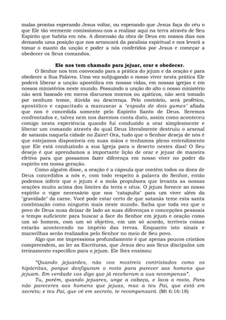 malas prontas esperando Jesus voltar, ou esperando que Jesus faça do céu o 
que Ele tão veemente comissionou-nos a realizar aqui na terra através de Seu 
Espírito que habita em nós. A dimensão da obra de Deus em nossos dias nos 
demanda uma posição que nos arrancará da paralisia espiritual e nos levará a 
tomar o manto da unção e poder a nós conferidos por Jesus e começar a 
obedecer os Seus comandos. 
Ele nos tem chamado para jejuar, orar e obedecer. 
O Senhor nos tem convocado para a prática do jejum e da oração e para 
obedecer a Sua Palavra. Uma vez subjugando o nosso viver nesta prática Ele 
poderá liberar a unção apostólica em nossas vidas, em nossas igrejas e em 
nossos ministérios neste mundo. Possuindo a unção do alto o nosso ministério 
não será baseado em meros discursos mornos ou apáticos, não será tomado 
por nenhum temor, dúvida ou descrença. Pelo contrário, será profético, 
apostólico e capacitado a manusear a "espada de dois gumes" afiada 
que nos é concedida somente pelo Espírito Santo de Deus. Seremos 
confrontados e, talvez nem nos daremos conta disto, assim como aconteceu 
comigo nesta experiência quando fui conduzido a orar simplesmente e 
liberar um comando através do qual Deus literalmente destruiu o arsenal 
de satanás naquela cidade no Zaire! Ora, tudo que o Senhor deseja de nós é 
que estejamos disponíveis em suas mãos e tenhamos pleno entendimento 
que Ele está conduzindo a sua Igreja para o deserto nestes dias! O Seu 
desejo é que aprendamos a importante lição de orar e jejuar de maneira 
efetiva para que possamos fazer diferença em nosso viver no poder do 
espírito em nossa geração. 
Como alguém disse, a oração é a cápsula que contém todos os dons de 
Deus concedidos a nós e, com todo respeito à palavra do Senhor, então 
podemos inferir que o jejum é a mola propulsora que levanta as nossas 
orações muito acima dos limites da terra e céus. O jejum fornece ao nosso 
espírito o vigor necessário que nos "catapulta" para um viver além da 
"gravidade" da carne. Você pode estar certo de que satanás teme esta santa 
combinação como ninguém mais neste mundo. Saiba que toda vez que o 
povo de Deus ousa deixar de lado as suas diferenças e concepções pessoais 
o tempo suficiente para buscar a face do Senhor em jejum e oração como 
um só homem, com um só objetivo, em um só acordo, terríveis coisas 
estarão acontecendo no império das trevas. Enquanto isto sinais e 
maravilhas serão realizados pelo Senhor no meio de Seu povo. 
Algo que me impressiona profundamente é que apenas poucos cristãos 
compreendem, ao ler as Escrituras, que Jesus deu aos Seus discípulos um 
treinamento específico para o jejum. Ele lhes ensinou: 
“Quando jejuardes, não vos mostreis contristados como os 
hipócritas, porque desfiguram o rosto para parecer aos homens que 
jejuam. Em verdade vos digo que já receberam a sua recompensa”. 
Tu, porém, quando jejuares, unge a cabeça, e lava o rosto, Para 
não pareceres aos homens que jejuas, mas a teu Pai, que está em 
secreto; e teu Pai, que vê em secreto, te recompensará. (Mt 6:16:18) 
 