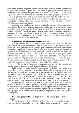 vislumbre de uma pequena nuvem do tamanho da mão de um homem que 
se levantava do mar. Aquela visão foi tudo o que precisávamos para nos 
motivarmos no Senhor porque somos um povo sedento do poder de Deus! 
Agora estamos ousadamente profetizando para esta geração: "Preparem-se 
para um grande derramar que elevará os seus pés de onde eles estão 
firmados e transformará a fisionomia da terra! O Rio de Deus está nos 
invadindo com toda a força de suas correntezas. Prepare-se para ver a terra 
coberta com a glória de Deus." 
Acredito que infelizmente temos realizado muitas coisas segundo a 
capacidade do.-próprio homem, portanto, precisamos tirar as nossas mãos 
fora do mover poderoso de Deus. Este será o Seu reavivamento e Sua 
grande "colheita". Desta vez não terá lugar para a carne ou para a glória de 
homens. O vento do Espírito está começando a soprar, o céu já está 
escurecendo e pesada chuva está chegando. Este é o grande poder de Deus 
que estará vindo sobre esta geração. 
Precisamos ser perseverantes em oração 
Nós já estamos vendo manifestações da glória de Deus em um grau 
que nunca vimos anteriormente. Este é, sem dúvida, tini novo mover da 
glória de Deus que será mais glorioso que o derramamento de Pentecostes 
no início da Igreja ou a chuva serôdia que caiu sobre a Igreja na década de 
quarenta. Será maior que o aviva mento que varreu a América do Norte em 
meados dos anos sessenta. O que o Senhor tem preparado para estes 
últimos dias não pode ser comparado com nada provado pelo Seu povo em 
toda a história da Igreja. Você e eu somos mordomos de toda riqueza que o 
Senhor dispensará nesta geração, porém para que o Senhor realize o Seu 
propósito precisamos estar engajados no desafio da oração. 
Se assim o fizermos estaremos brevemente imergidos na 
unção gloriosa que nos levará às profundidades do Senhor. 
Pelo jejum e pela oração corporativa podemos ser mais que 
vencedores sobre qualquer situação, obstrução e até mesmo mon-tanha 
que se posicione no caminho da jornada que o Senhor nos tem 
proposto. Ora, precisamos estar convictos que a vitória no Senhor só 
poderá ser encontrada quando estivermos vivendo no domínio do 
Espírito e esta é a razão pela qual satanás não perde uma 
oportunidade para nos desviar do viver adequado da oração e do jejum. 
Acredito que Deus almeja que a Igreja entre para esta vida de 
jejum e de oração agora, porque Ele sabe que isto é necessário se 
vamos entrar na plenitude do nosso manto apostólico,nosso ministério 
apostólico e unção apostólica para milagres sinais e maravilhas. Agora 
uma pergunta: "Estamos nós dispostos a pagarmos o preço do jejum e 
da oração?" 
Você está preparado para pagar o preço de trazer liberdade aos 
cativos? 
O reavivamento e a "colheita" global nunca acontecerão a menos 
que estejamos pessoalmente envolvidos com o propósito eterno de 
 