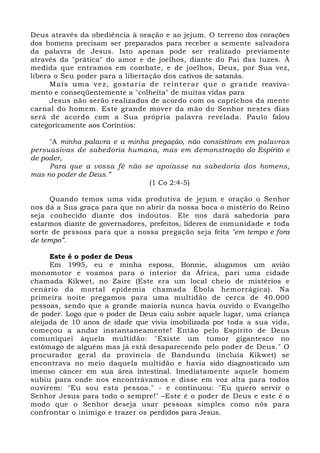 Deus através da obediência à oração e ao jejum. O terreno dos corações 
dos homens precisam ser preparados para receber a semente salvadora 
da palavra de Jesus. Isto apenas pode ser realizado previamente 
através da "prática" do amor e de joelhos, diante do Pai das luzes. À 
medida que entramos em combate, e de joelhos, Deus, por Sua vez, 
libera o Seu poder para a libertação dos cativos de satanás. 
Mais uma vez, gostaria de reinterar que o grande reaviva-mento 
e conseqüentemente a "colheita" de muitas vidas para 
Jesus não serão realizados de acordo com os caprichos da mente 
carnal do homem. Este grande mover da mão do Senhor nestes dias 
será de acordo com a Sua própria palavra revelada. Paulo falou 
categoricamente aos Coríntios: 
"A minha palavra e a minha pregação, não consistiram em palavras 
persuasivas de sabedoria humana, mas em demonstração do Espírito e 
de poder, 
Para que a vossa fé não se apoiasse na sabedoria dos homens, 
mas no poder de Deus.” 
(1 Co 2:4-5) 
Quando temos uma vida produtiva de jejum e oração o Senhor 
nos dá a Sua graça para que no abrir da nossa boca o mistério do Reino 
seja conhecido diante dos indoutos. Ele nos dará sabedoria para 
estarmos diante de governadores, prefeitos, líderes de comunidade e toda 
sorte de pessoas para que a nossa pregação seja feita "em tempo e fora 
de tempo”. 
Este é o poder de Deus 
Em 1995, eu e minha esposa, Bonnie, alugamos um avião 
monomotor e voamos para o interior da África, pari uma cidade 
chamada Kikwet, no Zaire (Este era um local cheio de mistérios e 
cenário da mortal epidemia chamada Ébola hemorrágica). Na 
primeira noite pregamos para uma multidão de cerca de 40.000 
pessoas, sendo que a grande maioria nunca havia ouvido o Evangelho 
de poder. Logo que o poder de Deus caiu sobre aquele lugar, uma criança 
aleijada de 10 anos de idade que vivia imobilizada por toda a sua vida, 
começou a andar instantaneamente! Então pelo Espírito de Deus 
comuniquei àquela multidão: "Existe um tumor gigantesco no 
estômago de alguém mas já está desaparecendo pelo poder de Deus." O 
procurador geral da província de Bandundu (incluía Kikwet) se 
encontrava no meio daquela multidão e havia sido diagnosticado um 
imenso câncer em sua área intestinal. Imediatamente aquele homem 
subiu para onde nos encontrávamos e disse em voz alta para todos 
ouvirem: "Eu sou esta pessoa." - e continuou: "Eu quero servir o 
Senhor Jesus para todo o sempre!" –Este é o poder de Deus e este é o 
modo que o Senhor deseja usar pessoas simples como nós para 
confrontar o inimigo e trazer os perdidos para Jesus. 
 