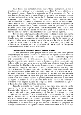 Deus deseja nos conceder sinais, maravilhas e milagres hoje com o 
propósito de confirmar a proclamação das Boas Novas e glorificar o 
Seu grande nome. Quando a resposta ao Seu comando de "ide" é 
positiva, os Seus sinais e maravilhas certamente nos seguem porque 
estamos agindo dentro do campo da fé. Porém, para que isto comece 
acontecer em nosso viver, precisamos estar genuinamente 
comprometidos em tocar e abençoar os necessitados ao nosso redor 
como Jesus o fez. Os milagres a nós concedidos não são simplesmente 
para serem considerados como atrativos para as pessoas ou como 
motivos para nos orgulharmos. Definitivamente não. Estes são 
poderosos sinais de Seu poder e Seu amor para com o homem e cabe a 
nós tão somente sermos fiéis mordomos de tanta riqueza e glória. 
Recordo-me certa vez, quando estivemos conduzindo uma campanha 
no meio da selva africana onde milhares de pessoas se reuniram. 
Aquele lugar era tão remoto que simplesmente não havia casas e nem 
sequer tendas para proteger o povo do sol ou da chuva. Aquilo foi 
realmente uma concentração ao ar livre. Incluídos entre aquelas 
milhares de pessoas que se reuniram alí para ouvir o Evangelho, 
estavam centenas de crianças e bebezinhos. 
Liberando um comando para as densas nuvens 
Eu me preparava para pregar àquele povo quando uma grande 
concentração de nuvens escuras e sinistras se aglomeraram naquela 
área diretamente sobre as nossas cabeças. Elas não estavam dispersas 
uniformemente sob o firmamento, mas bem concentradas sobre 
aquela área que nos encontrávamos e tínhamos a impressão que elas 
tinham sido movidas para aquela posição por alguma força invisível. 
Sem sombra de dúvida seria muito desastroso um temporal despencar 
exatamente naquele momento e nas circunstâncias em que nos 
encontrávamos. Simplesmente não existia lugar para nos escondermos 
e os relâmpagos e raios poderiam piorar mais ainda a situação, talvez 
até com possíveis fatalidades. Eu clamava ao Senhor em meu coração 
sobre aquela terrível situação em que nos encontrávamos quando, de 
repente um dos líderes locais, a plenos pulmões, anunciou à multidão: 
"E agora, o Pastor Mahesh Chavda fará uma oração ao Senhor e 
ordenará estas negras nuvens de temporal para se afastarem daqui." - 
E dizendo estas palavras olhou para mim. 
Naquele momento eu "engoli seco" e me dirigi onde aquele irmão 
estava e o meu clamor ao Senhor continuava, mas agora 
desesperado: "Senhor, eu não sei como fui chegar aqui neste lugar 
ermo e não sei o que fazer agora... O Senhor é o único que pode 
responder esta oração. Tenha misericórdia e ouça a oração do teu servo 
agora." Depois de ter orado silenciosamente, aquela grande platéia 
ouviu e assistiu-me em poucas palavras pedir ao Senhor que 
dispersasse aquelas negras nuvens. Em questão de minutos as nuvens 
começaram a se desvanecer e já era possível Continuar a pregação do 
Evangelho sem sequer uma gota de chuva para incomodar. Este sinal que 
 