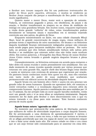 o Senhor nos trouxe naquele dia foi um poderoso testemunho do 
poder de Deus parti ;aqueles, africanos, e muitos se renderem ao 
Senhor Jesus naquele dia porque a manifestação de Seu poder a eles foi 
muito significativa. 
Quanto maior o mover Deus, maior será a oposição de satanás. 
Todavia, se estivermos pagando o preço, em obediência, do jejum e da 
oração, o Senhor transformará os ataques ou as obras de maldição do 
inimigo em uma grandiosa bênção. Em muitos casos, enquanto esperamos 
a vinda desta grande "colheita" de vidas, estas transformações podem 
literalmente se tornarem sinais e maravilhas em si mesmas trazendo 
convicção aos não salvos, da glória de Deus. 
Enquanto ministrávamos no Zaire, em uma cidade chamada Mbuji 
Mayi, local de grande concentração de magia negra, vimos milhares de 
pessoas terem a experiência do novo nascimento. Os bruxos e os feiticeiros 
daquela localidade ficaram extremamente indignados porque não estavam 
mais sendo pagos para lançarem maldições sobre as pessoas. Por outro 
lado, as pessoas que eles tinham amaldiçoado tinham sido salvas pelo 
Senhor e as maldições que estavam sobre elas não tinha mais nenhum 
efeito. Em outras palavras, o Evangelho das Boas Novas de nosso Senhor 
Jesus Cristo estava levando o grande negócio daqueles bruxos à plena 
falência! 
Conseqüentemente, os feiticeiros entraram em acordo para enviarem o 
líder deles em nossa reunião e assim pessoalmente nos amaldiçoar. Em um 
dado momento de nossa reunião quando orando por várias pessoas que 
estavam em uma grande fila, aquele chefe dos bruxos fingiu estar doente 
e assim se misturou com centenas de pessoas que esperavam por oração. 
Os pastores locais conheciam muito bem quem era ele, mas eles estavam 
com tanto medo do poder de suas maldições que acabaram 
permanecendo em silêncio acerca da identidade daquele homem. 
Aquele bruxo era um homem alto e forte e usava em seu pescoço um 
grande colar de ossos humanos. Quando me aproximei dele, ele começou a 
emitir estranhos ruídos e a vocalização daqueles sons estavam além da 
compreensão humana. Aquilo parecia a combinação dos sons emitidos por 14 
ou 15 animais. Eu me arrepiei todo ao ouvir aquele barulho medonho, então 
ouvi um grande urro e vi os seus olhos se entortarem inteiramente. Naquele 
momento me foi dado pelo Senhor o claro discernimento com o que eu 
estava tratando e eu disse para mim mesmo: "Este homem realmente 
precisa de muita ajuda." 
Aquele bruxo estava "agarrado no chão" 
No momento que pronuncie-lhe uma palavra de libertação, parecia 
que milhares de voltes de eletricidade impactava o corpo daquele homem. 
Ele foi arremessado a uma distância de aproximadamente 4 metros e 
violentamente caiu com o rosto em terra, e toda vez que tentava se levantar 
ele se afligia percebendo que não era capaz de mover um centímetro sequer 
e isto o fazia urrar ainda mais alto. Ele estava colado no chão e era como 
que se um anjo tivesse sido comissionado para se assentar em cima dele. 
 