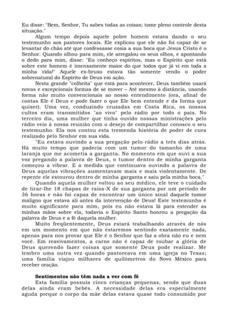 Eu disse: "Bem, Senhor, Tu sabes todas as coisas; tome pleno controle desta 
situação." 
Algum tempo depois aquele pobre homem estava dando o seu 
testemunho aos pastores locais. Ele explicou que ele não foi capaz de se 
levantar do chão até que confessasse cosia a sua boca que Jesus Cristo é o 
Senhor. Quando olhou para mim, ele arregalou os seus olhos, e apontando 
o dedo para mim, disse: "Eu conheço espíritos, mas o Espírito que está 
sobre este homem é imensamente maior do que todos que já vi em toda a 
minha vida!" Aquele ex-bruxo estava tão somente vendo o poder 
sobrenatural do Espírito de Deus em ação. 
Nesta grande "colheita" que está para acontecer, Deus também usará 
novas e excepcionais formas de se mover – Até mesmo à distância, usando 
forma não muito convencionais ao nosso entendimento (ora, afinal de 
contas Ele é Deus e pode fazer o que Ele bem entende e da forma que 
quiser). Uma vez, conduzindo cruzadas em Costa Rica, os nossos 
cultos eram transmitidos "ao vivo" pelo rádio por todo o país. No 
terceiro dia, uma mulher que tinha ouvido nossas ministrações pelo 
rádio veio à nossa reunião com o desejo de compartilhar conosco o seu 
testemunho. Ela nos contou esta tremenda história de poder de cura 
realizado pelo Senhor em sua vida. 
"Eu estava ouvindo a sua pregação pelo rádio a três dias atrás. 
Há muito tempo que padecia com um tumor do tamanho de uma 
laranja que me acometia a garganta. No momento em que ouvi a sua 
voz pregando a palavra de Deus, o tumor dentro de minha garganta 
começou a vibrar. E a medida que continuava ouvindo a palavra de 
Deus aquelas vibrações aumentavam mais e mais violentamente. De 
repente ele estourou dentro de minha garganta e saiu pela minha boca." 
Quando aquela mulher voltou ao seu médico, ele teve o cuidado 
de tirar-lhe 18 chapas de raios-X de sua garganta por um período de 
36 horas e não foi capaz de encontrar um único sinal daquele tumor 
maligno que estava ali antes da intervenção de Deus! Este testemunho é 
muito significante para mim, pois eu não estava lá para estender as 
minhas mãos sobre ela, todavia o Espírito Santo honrou a pregação da 
palavra de Deus e a fé daquela mulher. 
Muito freqüentemente, Deus estará trabalhando através de nós 
em um momento em que não estaremos sentindo exatamente nada, 
apenas para nos provar que Ele é o Senhor que faz a obra não eu e nem 
você. Em reavivamentos, a carne não é capaz de roubar a glória de 
Deus querendo fazer coisas que somente Deus pode realizar. Me 
lembro uma outra vez quando pastoreava em uma igreja no Texas; 
uma família viajou milhares de quilômetros do Novo México para 
receber oração. 
Sentimentos não têm nada a ver com fé 
Esta família possuía cinco crianças pequenas, sendo que duas 
delas ainda eram bebês. A necessidade delas era especialmente 
aguda porque o corpo da mãe delas estava quase todo consumido por 
 