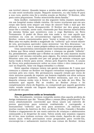 um terrível câncer. Quando impus a minha mão sobre aquela mulher, 
eu não senti nenhuma unção. Naquele momento, eu não tinha fé para 
a sua cura, porém esta foi a minha oração ao Senhor: "Ó Senhor, olhe 
para estes pequeninos. Tenha misericórdia desta família." 
Esta mulher, exatamente no dia seguinte tinha exames marcados 
em um hospital numa cidade vizinha. Os testes revelaram que em seu 
corpo não havia nem sequer um traço de câncer! Todo o mal que lhe 
afetava a saúde havia desaparecido. O Senhor me deu graça para 
tocar-lhe o coração, neste caso, clamando por Sua imensa misericórdia 
da mesma forma que aconteceu com o cego Bartimeu no Novo 
Testamento. O poder de Deus não tem nada a ver com aquilo que 
sentimos ou com as circunstâncias vigentes. Como soldados do 
Senhor, somos comissionados para "instar a tempo e fora de tempo. " 
Mais uma vez repito; devido a magnitude da "colheita" que estará diante 
de nós, precisamos aprender como ministrar "em Seu descanso," ao 
invés de fazê-lo com o nosso próprio esforço ou com recursos pessoais. 
Uma característica interessante deste reavivamento que está por vir é 
a forma que Deus estará usando jovens e crianças na grande "colheita". 
Eu, pessoalmente, acredito que o Senhor os usará de uma maneira muito 
especial e até mesmo estranha para alguns. Eu estava ministrando em 
Houston uma vez, quando orei por um grupo de setenta crianças que 
havia vindo à frente para serem cheias pelo Espírito Santo. A unção 
de Deus veio poderosamente sobre as suas vidas e eles começaram a 
cair no Espírito, falar em língua estranha e a chorar. 
Entre aquelas crianças estava um garoto mexicano de 5 anos que 
começou a clamar ao Senhor em línguas estranhas enquanto lágrimas 
corriam pelo seu rosto. Ele permaneceu naquele estado por cerca de 
vinte minutos quando de repente um homem explodiu em altos soluços 
naquele imenso auditório. Aquele Senhor mexicano, que era o pai 
daquela criança então veio à frente e ficou ao lado de seu filho. No 
momento que aquele Pai se rendeu ao Senhor Jesus e foi 
completamente cheio do Espírito, eu compreendi que aquele garotinho 
tinha estado orando em línguas durante aqueles instantes para a 
salvação de seu pai. 
Jovens guerreiros estão se levantando 
Nós, literalmente, veremos cumprida nestes dias aquela profecia do 
Antigo testamento que diz: "Vossos filhos e vossas filhas profetizarão!" Eu 
estou absolutamente convencido que Deus usará um exército de 
jovens guerreiros para estarem combatendo e carregando a 
monumental "colheita" que está para acontecer. Já existem em 
muitas nações da América do Sul, no Reino Unido, Canadá e Estados 
Unidos o engajamento de um vasto exército de crianças e adolescentes 
começando a se despertar do sono. Talvez ainda não sejamos capazes 
de vê-los, mas tenham certeza: eles estão vindo. Aqueles de nós que 
somos mais velhos precisamos estar preparados para recebê-los, 
enconrajá-los e sabiamente instruí-los nas coisas do Senhor. Acima 
 