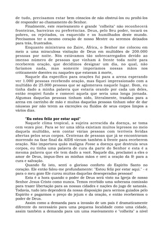 de tudo, precisamos estar bem cônscios de não obstruí-los ou proibi-los 
de responder ao chamamento do Senhor. 
Finalmente, este reavivamento e grande "colheita" não reconhecerá 
fronteiras, barreiras ou preferências. Deus, pelo Seu poder, tocará os 
pobres, os rejeitados, os esquecido e os humilhados deste mundo. 
Precisamos ter o mesmo coração de nosso Mestre ou seremos deixados 
para trás, frustrados. 
Enquanto ministrava no Zaire, África, o Senhor me colocou em 
meio a uma miraculosa visitação de Deus em multidões de 200.000 
pessoas por noite. Nós estávamos tão sobrecarregados devido ao 
imenso número de pessoas que vinham à frente toda noite para 
receberem oração, que decidimos designar um dia, no qual, não 
faríamos nada, mas somente imporíamos nossas mãos nos 
criticamente doentes ou naqueles que estavam à morte, 
Naquele dia específico para orações fui para a arena esperando 
ver 1.000 pessoas recebendo oração, mas fiquei impressionado com a 
multidão de 25.000 pessoas que se aglomerava naquele lugar. Bom, eu 
tinha dado a minha palavra que estaria orando por cada um deles, 
então respirei fundo e comecei aquela que seria uma longa jornada. 
Algumas daquelas pessoas tinham sido, literalmente, trazidas para a 
arena em carrinho de mão e muitas daquelas pessoas tinham odor de dar 
náuseas por não terem as excreções ou fluidos de seus corpos limpos a 
vários dias. 
"Eu estou feliz por estar aqui" 
Naquele clima tropical, a sujeira acrescida da doença, se toma 
cem vezes pior. Para se ter uma idéia existiam muitos leprosos no meio 
daquela multidão, sem contar várias pessoas com terríveis feridas 
abertas pelos seus corpos. Centenas de pessoas que já se encontravam 
morrendo na fase final da AIDS vieram também à frente para receberem 
oração. Não importava quão maligna Fosse a doença que destruía seus 
corpos, eu tinha uma palavra de cura da parte do Senhor e esta é a 
mesma palavra que ele tem dado a você. Naquele dia, proclamei a eles o 
amor de Deus, impus-lhes as minhas mãos e orei a oração da fé para a 
cura e salvação. 
Quando fiz isto, senti o glorioso conforto do Espírito Santo no 
coração. Ele então falou-me profundamente: "Estou feliz por estar aqui." - e 
para o meu gozo Ele curou muitas daquelas desesperadas pessoas! 
Esta é a hora quando o poder de Deus será visto na Igreja de nosso 
Senhor Jesus Cristo como nunca. Temos recebido uma soberana comissão 
para trazer libertação para as nossas cidades e nações do jugo de satanás. 
Todavia, tudo isto dependerá da nossa disposição para sermos guiados pelo 
Espírito e pagarmos o preço do jejum e da oração, e então recebermos o 
poder de Deus. 
Assim como a demanda para a invasão de um país é dramaticamente 
diferente do necessário para uma pequena localidade como uma cidade, 
assim também a demanda para um uma reavivamento e "colheita" a nível 
 