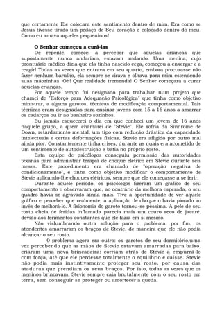 que certamente Ele colocara este sentimento dentro de mim. Era como se 
Jesus tivesse tirado um pedaço de Seu coração e colocado dentro do meu. 
Como eu amava aqueles pequeninos! 
O Senhor começou a curá-las 
De repente, comecei a perceber que aquelas crianças que 
supostamente nunca andariam, estavam andando. Uma menina, cujo 
prontuário médico dizia que ela tinha nascido cega, começou a enxergar e a 
reagir! Todas as vezes que entrava em seu quarto, embora procurasse não 
fazer nenhum barulho, ela sempre se virava e olhava para mim estendendo 
suas mãozinhas. Oh! Que realidade tremenda! O Senhor começara a curar 
aquelas crianças. 
Por aquele tempo fui designado para trabalhar num projeto que 
chamei de "Esforço para Adequação Psicológica" que tinha como objetivo 
ministrar, a alguns garotos, técnicas de modificação comportamental. Tais 
técnicas eram designadas para ensinar jovens com 15 a 16 anos a amarrar 
os cadarços ou ir ao banheiro sozinhos. 
Eu jamais esquecerei o dia em que conheci um jovem de 16 anos 
naquele grupo, a quem chamarei de "Stevie". Ele sofria da Síndrome de 
Down, retardamento mental, um tipo com redução drástica da capacidade 
intelectuais e certas deformações físicas. Stevie era afligido por outro mal 
ainda pior. Constantemente tinha crises, durante as quais era acometido de 
um sentimento de autodestruição e batia no próprio rosto. 
Esta equipe de psicólogos conseguiu permissão das autoridades 
texanas para administrar terapia de choque elétrico em Stevie durante seis 
meses. Este procedimento era chamado de "operação negativa de 
condicionamento", e tinha como objetivo modificar o comportamento de 
Stevie aplicando-lhe choques elétricos, sempre que ele começasse a se ferir. 
Durante aquele período, os psicólogos fizeram um gráfico de seu 
comportamento e observaram que, ao contrário da melhora esperada, o seu 
quadro havia se agravado ainda mais. Tive a oportunidade de ver aquele 
gráfico e perceber que realmente, a aplicação de choque o havia piorado ao 
invés de melhorá-lo. A fisionomia do garoto tornou-se péssima. A pele de seu 
rosto cheia de feridas inflamada parecia mais um couro seco de jacaré, 
devido aos ferimentos constantes que ele fazia em si mesmo. 
Não vislumbrando outra solução para o problema, por fim, os 
atendentes amarraram os braços de Stevie, de maneira que ele não podia 
alcançar o seu rosto. 
0 problema agora era outro: os garotos de seu dormitório,uma 
vez percebendo que as mãos de Stevie estavam amarradas para baixo, 
criaram uma nova brincadeira: corriam atrás de Stevie a empurrá-lo 
com força, até que ele perdesse totalmente o equilíbrio e caísse. Stevie 
não podia mais instintivamente proteger seu rosto, por causa das 
ataduras que prendiam os seus braços. Por isto, todas as vezes que os 
meninos brincavam, Stevie sempre caia brutalmente com o seu rosto em 
terra, sem conseguir se proteger ou amortecer a queda. 
 