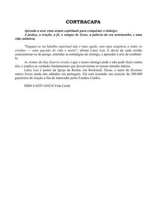 CONTRACAPA 
Aprenda a usar estas armas espirituais para conquistar o inimigo: 
A justiça, a oração, a fé, o sangue de Jesus, a palavra do seu testemunho, e uma 
vida submissa. 
"Engajar-se na batalha espiritual não é uma opção, mas uma exigência a todos os 
cristãos — uma questão de vida e morte", afirma Larry Lea. É dever de cada cristão 
conscientizar-se do perigo, entender as estratégias do inimigo, e aprender a arte de combatê-lo. 
As Armas da Sua Guerra revela o que o nosso inimigo pode e não pode fazer contra 
nós, e explica as verdades fundamentais que devem tornar-se nossas atitudes diárias. 
Larry Lea é pastor da Igreja da Rocha, em Rockwall, Texas, e autor de diversos 
outros livros ainda não editados em português. Ele está reunindo um exército de 300.000 
guerreiros de oração a fim de interceder pelos Estados Unidos. 
ISBN 0-8297-1692-0 Vida Cristã 
