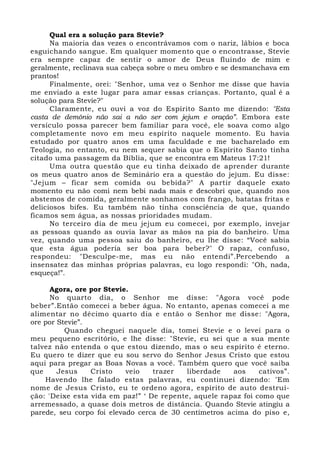 Qual era a solução para Stevie? 
Na maioria das vezes o encontrávamos com o nariz, lábios e boca 
esguichando sangue. Em qualquer momento que o encontrasse, Stevie 
era sempre capaz de sentir o amor de Deus fluindo de mim e 
geralmente, reclinava sua cabeça sobre o meu ombro e se desmanchava em 
prantos! 
Finalmente, orei: "Senhor, uma vez o Senhor me disse que havia 
me enviado a este lugar para amar essas crianças. Portanto, qual é a 
solução para Stevie?" 
Claramente, eu ouvi a voz do Espírito Santo me dizendo: "Esta 
casta de demônio não sai a não ser com jejum e oração”. Embora este 
versículo possa parecer bem familiar para você, ele soava como algo 
completamente novo em meu espírito naquele momento. Eu havia 
estudado por quatro anos em uma faculdade e me bacharelado em 
Teologia, no entanto, eu nem sequer sabia que o Espírito Santo tinha 
citado uma passagem da Bíblia, que se encontra em Mateus 17:21! 
Uma outra questão que eu tinha deixado de aprender durante 
os meus quatro anos de Seminário era a questão do jejum. Eu disse: 
"Jejum – ficar sem comida ou bebida?" A partir daquele exato 
momento eu não comi nem bebi nada mais e descobri que, quando nos 
abstemos de comida, geralmente sonhamos com frango, batatas fritas e 
deliciosos bifes. Eu também não tinha consciência de que, quando 
ficamos sem água, as nossas prioridades mudam. 
No terceiro dia de meu jejum eu comecei, por exemplo, invejar 
as pessoas quando as ouvia lavar as mãos na pia do banheiro. Uma 
vez, quando uma pessoa saiu do banheiro, eu lhe disse: “Você sabia 
que esta água poderia ser boa para beber?" O rapaz, confuso, 
respondeu: "Desculpe-me, mas eu não entendi”.Percebendo a 
insensatez das minhas próprias palavras, eu logo respondi: "Oh, nada, 
esqueça!”. 
Agora, ore por Stevie. 
No quarto dia, o Senhor me disse: "Agora você pode 
beber”.Então comecei a beber água. No entanto, apenas comecei a me 
alimentar no décimo quarto dia e então o Senhor me disse: "Agora, 
ore por Stevie”. 
Quando cheguei naquele dia, tomei Stevie e o levei para o 
meu pequeno escritório, e lhe disse: "Stevie, eu sei que a sua mente 
talvez não entenda o que estou dizendo, mas o seu espírito é eterno. 
Eu quero te dizer que eu sou servo do Senhor Jesus Cristo que estou 
aqui para pregar as Boas Novas a você. Também quero que você saiba 
que Jesus Cristo veio trazer liberdade aos cativos”. 
Havendo lhe falado estas palavras, eu continuei dizendo: “Em 
nome de Jesus Cristo, eu te ordeno agora, espírito de auto destruí-ção: 
'Deixe esta vida em paz!” ‘ De repente, aquele rapaz foi como que 
arremessado, a quase dois metros de distância. Quando Stevie atingiu a 
parede, seu corpo foi elevado cerca de 30 centímetros acima do piso e, 
 