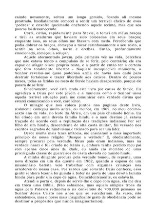 caindo novamente, soltou um longo gemido, ficando ali mesmo 
prostrado. Imediatamente comecei a sentir um terrível cheiro de ovos 
"podres" e enxofre queimado enchendo aquele recinto, mas que aos 
poucos foi desvanecendo. 
Corri, então, rapidamente para Stevie, o tomei em meus braços 
e tirei as ataduras que haviam sido colocadas em seus braços; 
enquanto isso, os seus olhos me fitavam com medo. Percebendo que 
podia dobrar os braços, começou a tocar carinhosamente o seu rosto, a 
sentir os seus olhos, nariz e orelhas. Então, profundamente 
emocionado, começou a soluçar. 
Aquele atormentado jovem, pela primeira vez na vida, percebeu 
que não estava tendo a compulsão de se ferir, pelo contrário; ele era 
capaz de afagar o seu próprio rosto, e a partir de então ter a certeza 
que fora totalmente liberto! – Naquele inesquecível momento, o 
Senhor revelou-me quão poderosa arma ele havia nos dado para 
destruir fortalezas e trazer liberdade aos cativos. Dentro de poucos 
meses, todas as feridas no rosto de Stevie haviam desaparecido, porque ele 
parara de se ferir. 
Sinceramente, você está lendo este livro por causa de Stevie. Eu 
agradeço a Deus por este jovem e a maneira como o Senhor usou 
aquela terrível situação para me comunicar esta verdade divina que 
estarei comunicando a você, caro leitor. 
O milagre que nos coloca juntos nas páginas deste livro, 
realmente começou muito antes, ou melhor, em 1962, no meu décimo-sexto 
ano de vida, no leste da África, em um país chamado Kênia. Eu 
fui criado em uma devota família hindu e o meu destino já estava 
traçado de acordo com a reputação das tradições indianas: Por ser 
filho de um hindu, descendente de alta casta militar, fui versado nos 
escritos sagrados do hinduísmo e treinado para ser um líder. 
Desde minha mais tenra infância, me ensinaram o mais importante 
princípio da nossa religião: "Busque a verdade." E, obedientemente, 
sempre procurei pela verdade. Meus pais eram indianos, mas na 
verdade nasci e fui criado no Kênia e, embora tenha perdido meu pai 
com apenas cinco anos de idade, eu ainda era membro de uma 
privilegiada classe de guerreiros de casta elevada no mundo hindu. 
A minha diligente procura pela verdade tomou, de repente, uma 
nova direção em um dia quente em 1962, quando a esposa de um 
missionário batista veio trabalhar com algumas crianças nos 
arredores de nossa casa. Por razões que somente Deus conhece, essa 
gentil senhora texana foi guiada a bater na porta de uma devota família 
hindu para pedir um copo de água. Coincidentemente, eu estava lá. 
Atendi a porta e, depois de servir-lhe o copo com água, ela me deu 
em troca uma Bíblia. (Não sabíamos, mas aquela simples troca da 
água pela Palavra redundaria na conversão de 700.000 pessoas ao 
Senhor Jesus Cristo nos anos que se sucederiam. Às vezes, não 
entendemos, mas o nosso mais insignificante gesto de obediência pode se 
destinar a propósitos que nunca imaginaríamos). 
 