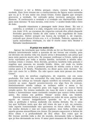 Comecei a ler a Bíblia porque, claro, estava buscando a 
verdade. Este livro trouxe-me o conhecimento da figura mais estranha 
que eu já li. O seu nome era Jesus Cristo. Como alguém que sempre 
procurou a verdade, fui cativado pelas incríveis palavras deste 
Homem: "E conhecereis a verdade e a verdade vos libertará”.Eu disse 
para mim mesmo: "É isso mesmo, está certo." e acabei lendo todo o livro 
de João. 
Quando examinava a passagem onde Jesus disse: "Eu sou o 
caminho, a verdade e a vida, ninguém vem ao pai senão por mim", 
em João 14:6, as escamas da cegueira caíram dos olhos daquele 
ferrenho guerreiro hindu de alta casta e tão orgulhoso de suas 
traduções. Estive sempre em busca da verdade e, de repente, 
entendi que Jesus Cristo era, e é, a Verdade. Todavia, apesar da-quela 
maravilhosa revelação, eu não O recebi como meu Senhor e 
Salvador imediatamente. 
O preço era muito alto 
Apesar da revelação que tinha obtido ao ler as Escrituras, eu me 
debatia interiormente sobre a questão de me tornar um cristão, pois 
tal decisão em minha vida era muito séria e demandava um preço que 
para mim parecia muito alto. Se ousasse confessar a Cristo, sabia que 
seria rejeitados por toda a minha família, incluindo a minha mãe, 
minhas irmãs e irmãos. Sem dúvida, perderia também toda posição e 
regalias que possuía no mundo hindu. Aliás, até onde eu tenho 
conhecimento, eu seria a primeira pessoa de minha casta a virar as 
costas para a fé hindu. Finalmente, eu disse para mim mesmo: "Eu 
não vou mais ler a Bíblia. Eu não quero mais nem pensar em Jesus 
Cristo”. 
Em meio às minhas cogitações, de repente, caí em sono 
profundo. Foi tudo tão estranho! Eu não havia recebido nenhuma 
pancada na cabeça ou tomado algum sonífero no entanto, não podia 
resistir ao sono. Aquele acontecimento era algo fora do comum. 
Instintivamente minha cabeça se inclinou sobre a mesa e fui 
instantâneamente em espírito para um lugar que eu nunca havia 
estado antes. Eu estava andando em ruas de ouro e ouvia as mais 
lindas e harmoniosas vozes cantando canções que nunca tinha ouvido 
antes. Eu estava em perfeito "êxtase" (como diria um hindu!). 
Existia tremenda beleza e perfeição ao redor de mim, porém tudo 
aquilo se tornou insignificante quando eu vi a fonte de 
toda a perfeição e beleza andando em minha direção. Eu vi uma 
luz que brilhava mais que dez mil vezes do que o sol, no entanto, 
toda aquela luminosidade não queimava os meus olhos. Ele vinha 
em minha direção e não sei como explicar, mas tinha certeza que 
aquela pessoa maravilhosa era Jesus. Eu jamais esquecerei a beleza de 
Seus olhos e a profundidade de Seu olhar. Era como que se 
Ele tivesse sentido toda a dor do mundo, derramada toda a lágrima 
que já fora derramado na terra. O amor puro emanava de Seus olhos em 
 