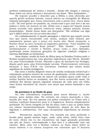 perfeita combinação de vitória e triunfo... Então Ele chegou e colocou 
Suas mãos em meus ombros e docemente me disse: "Meu irmãozinho..." 
De repente acordei e descobri que a Bíblia a mim oferecida por 
aquela gentil senhora batista, estava aberta no evangelho de Mateus 
naquela passagem que Jesus conversava com o jovem rico. Jesus disse 
a ele: "Se você quiser ser perfeito, vá, venda tudo o que você tem e dê aos 
pobres e terás um tesouro no céu. Então vem e segue-me”.Aquele jovem 
porém ouvindo esta palavra retirou-se triste, porque possuía muitas 
propriedades.. Então Jesus disse aos discípulos: "Em verdade vos digo 
que é difícil entrar um rico no reino dos céus”. 
Eu cuidadosamente li aquela passagem e observei que aquele jovem 
rico que havia encontrado com Jesus, acabou indo embora por 
exatamente pensar que o preço era muito alto. Neste momento, o 
Senhor disse ao meu coração as seguintes palavras: "Você também vai 
para o mesmo caminho deste jovem?"- "Não, Senhor." - respondi 
imediatamente e recebi o Senhor Jesus como o meu Salvador, 
quebrando assim inúmeras gerações de rigorosa tradição religiosa e 
extrema fidelidade ao hinduísmo. 
Anos depois, mudei do leste da África para os Estados Unidos,onde o 
Senhor proporcionou-me esta gloriosa experiência com Stevie. Estudei 
em uma Universidade Cristã, obtendo o grau de bacharel em Teologia, 
depois parti para uma Universidade secular. Posteriormente intentava 
alcançar o meu P.H.D. em Literatura. Confesso que estava muito 
orgulhoso de minha inteligência. 
Em meio a minha diligente busca de minha realização intelectual e 
valorização própria através de cursos de graduação, recebi noticias que 
minha mãe estava morrendo de câncer em Londres (para onde toda a 
minha família havia se mudado), que lhe havia acometido ossos. Os 
médicos lhe davam apenas algumas semanas de vida pois ela tinha 
uma forma intratável de câncer nos ossos que estava comendo o seu 
corpo. 
Eu precisava ir ao fundo do poço 
Eu não vislumbrava respostas para meus dilemas e, muito 
menos, para minha mãe. No entanto ela estava morrendo e cha-mando 
por mim. Eu era apenas um pobre estudante no Texas sem a 
mínima condição financeira para ir à Inglaterra. Estava simplesmente 
quebrado. Eu havia chegado ao fim do poço; tudo o que eu podia fazer 
era chorar incontrolavelmente. Finalmente, depois de três dias de 
lágrimas e sofrimentos, tive uma excepcional experiência na terceira 
noite. 
Novamente aquela visão. Fui tomado em sono profundo e 
levado para aquele mesmo lugar, onde, anos atrás, tinha visto ruas 
de ouro. Desta vez eu me encontrava em lugar gramado prostrado 
aos pés de Jesus, contemplando a Sua face e o adorando com um 
cântico. Mais uma vez o Senhor colocou as Suas mãos sobre os 
meus ombros e eu estava surpreso em constatar que O louvava 
 