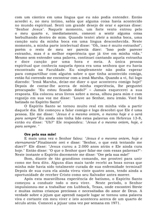 com um cântico em uma língua que eu não podia entender. Então 
acordei e, no meu íntimo, sabia que alguma coisa havia acontecido 
no mundo espiritual. Senti um grande desejo de orar e apenas disse: 
"Senhor Jesus". Naquele momento, um forte vento entrou pelo 
o meu quarto e, imediatamente, comecei a sentir alguma coisa 
borbulhando dentro de mim. Quando tentei abrir a minha boca, uma 
canção saiu da minha boca em uma língua desconhecida. Neste 
momento, a minha parte intelectual disse: "Oh, isso é muito estranho!"; 
porém o resto de meu ser parecia dizer: "Isso pode parecer 
estranho, mas é a melhor experiência que já tive em minha vida." 
Mesmo sem entender uma palavra, continuei cantando aquela estranha 
e doce canção por uma hora e meia. A única pessoa 
espiritual que conhecia naquela época era uma senhora que eu havia 
encontrado na Faculdade. Eu simplesmente não podia esperar 
para compartilhar com alguém sobre o que tinha acontecido comigo, 
então fui correndo me encontrar com a irmã Marsha. Quando a vi, fui logo 
dizendo: "Irmã Marsha, deixe-me dizer o que aconteceu comigo hoje!" 
Depois de contar-lhe acerca de minha experiência, lhe perguntei 
preocupado: "Eu estou ficando doido?" – Jamais esquecerei a sua 
resposta. Ela colocou seus livros sobre a mesa, olhou para mim e com 
regozijo em sua voz me disse: "Louve ao Senhor, meu irmão. Você foi 
batizado no Espírito Santo”. 
O Espírito Santo se tornou muito real em minha vida a partir 
daquele dia. Ele começou a falar comigo e logo descobri que Ele é uma 
pessoa. Ele me disse: "Jesus é o mesmo ontem, o mesmo hoje e o será 
para sempre”.Eu ainda não tinha lido estas palavras em Hebreus 13-8, 
então eu disse: "Uh?" Ele respondeu: "Jesus é o mesmo ontem, hoje, e 
para sempre. " 
Ore pela sua mãe! 
E mais uma vez o Senhor falou: "Jesus é o mesmo ontem, hoje e 
eternamente”.Finalmente orei e disse: "Senhor, o que está tentando me 
dizer?" Ele disse: "Jesus curou a 2.000 anos atrás e Ele ainda cura 
hoje." Então disse: "O que o Senhor quer falar-me com essas palavras?"- 
Neste instante o Espírito docemente me disse: "Ore pela sua mãe!" 
Bom, diante de tão grandioso comando, me prostrei para unir 
como me fora dito. Alguns dias mais tarde recebi as boas novas que 
minha mãe havia sido totalmente curada de sua enfermidade terminal! 
Depois de sua cura ela ainda viveu vinte quatro anos, tendo ainda a 
oportunidade de receber Cristo como seu Salvador antes morrer. 
Após esta maravilhosa experiência de batismo, o Espírito Santo 
começou a conduzir todo o meu viver. Neste período, o Senhor 
impulsionou-me a trabalhar em Lubbock, Texas, onde encontrei Stevie 
e muitas outras crianças preciosas e necessitadas do amor de Deus. A 
verdade sobre o jejum que aprendi naquele lugar se tornou uma palavra 
viva e cortante em meu viver e isto aconteceu acerca de um quarto de 
século atrás. Comecei a jejuar uma vez por semana em 1971. 
 