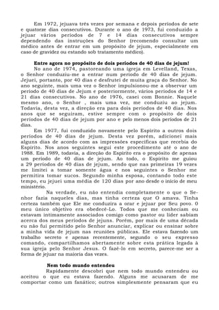 Em 1972, jejuava três vezes por semana e depois períodos de sete 
e quatorze dias consecutivos. Durante o ano de 1973, fui conduzido a 
jejuar vários períodos de 7 e 14 dias consecutivos sempre 
dependendo das instruções do Senhor (recomendo consultar um 
médico antes de entrar em um propósito de jejum, especialmente em 
caso de gravidez ou estando sob tratamento médico). 
Entre agora no propósito de dois períodos de 40 dias de jejum! 
No ano de 1974, pastoreando uma igreja em Levelland, Texas, 
o Senhor conduziu-me a entrar num período de 40 dias de jejum. 
Jejuei, portanto, por 40 dias e desfrutei de muita graça do Senhor. No 
ano seguinte, mais uma vez o Senhor impulsionou-me a observar um 
período de 40 dias de Jejum e posteriormente, vários períodos de 14 e 
21 dias consecutivos. No ano de 1976, casei com Bonnie. Naquele 
mesmo ano, o Senhor , mais uma vez, me conduziu ao jejum. 
Todavia, desta vez, a direção era para dois períodos de 40 dias. Nos 
anos que se seguiram, estive sempre com o propósito de dois 
períodos de 40 dias de jejum por ano e pelo menos dois períodos de 21 
dias. 
Em 1977, fui conduzido novamente pelo Espírito a outros dois 
períodos de 40 dias de jejum. Desta vez porém, adicionei mais 
alguns dias de acordo com as impressões específicas que recebia do 
Espírito. Nos anos seguintes segui este procedimento até o ano de 
1988. Em 1989, todavia, a direção do Espírito era o propósito de apenas 
um período de 40 dias de jejum. Ao todo, o Espírito me guiou 
a 29 períodos de 40 dias de jejum, sendo que nas primeiras 19 vezes 
me limitei a tomar somente água e nos seguintes o Senhor me 
permitira tomar sucos. Segundo minha esposa, contando todo este 
tempo, eu jejuei uma média de 120 dias por ano desde o início de meu 
ministério. 
Na verdade, eu não entendia completamente o que o Se-nhor 
fazia naqueles dias, mas tinha certeza que O amava. Tinha 
certeza também que Ele me conduzira a orar e jejuar por Seu povo. 0 
meu único objetivo era obedecê-Lo. Todos que me conheciam ou 
estavam intimamente associados comigo como pastor ou líder sabiam 
acerca dos meus períodos de jejuns. Porém, por mais de uma década 
eu não fui permitido pelo Senhor anunciar, explicar ou ensinar sobre 
a minha vida de jejum nas reuniões públicas. Ele estava fazendo um 
trabalho secreto e apenas recentemente, segundo o seu expresso 
comando, compartilhamos abertamente sobre esta prática legada à 
sua igreja pelo Senhor Jesus. O fazê-lo em secreto, parece-me ser a 
forma de jejuar na maioria das vezes. 
Nem todo mundo entendeu 
Rapidamente descobri que nem todo mundo entendeu ou 
aceitou o que eu estava fazendo. Alguns me acusaram de me 
comportar como um fanático; outros simplesmente pensaram que eu 
 