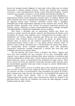 havia me tornado muito religioso. O meu pior crítico dizia que eu estava 
buscando a minha própria justiça. Tenho que admitir que aquelas 
censuras e mal entendimentos foram muito dolorosos.Todavia, estava 
convicto que quando ouvimos a voz do Senhor precisamos obedecê-la. 
Portanto, às vezes, é inevitável que a nossa total obediência a 
imperativos divinos criem oposição, mesmo entre os irmãos. Muitas das 
vezes também este mal é causado pelo inimigo de nossas almas, que agirá 
de alguma forma para levantar oposição contra toda e qualquer 
atividade que venha representar ameaça ao seu império das trevas. Meu 
querido irmão, quando você estiver em guerra espiritual através de 
oração, louvor, adoração e jejum, posso garantir que o inimigo insurgirá 
com dificuldades e obstáculos espirituais no seu caminho. 
Nos anos e décadas que se passaram, desde que Deus me 
revelara o poder secreto do jejum, através da libertação de Stevie, esta 
revelação se tornou uma palavra viva e fundamento em minha vida e 
ministério em Cristo. Agora, entendo que Deus me tem ordenado a 
restaurar esta verdade acerca da prática do jejum na igreja nestes 
últimos dias. O jejum foi um aspecto importante na vida da Igreja 
neotestamentária assim como o é na Igreja destes últimos dias. O 
Senhor com certeza conduziu-me a 29 períodos de jejum para fazer-me 
conhecedor desta verdade fundamental, pois não podemos 
comunicar nenhuma verdade espiritual, a menos que esta seja uma 
realidade concreta em nossas vidas. 
Foi há apenas dez anos atrás o Senhor me disse: "Agora que 
você tem esta verdade em seu coração, Eu te dou autoridade para 
repartir com a Igreja nestes últimos dias, para homens e mulheres que 
estarão realizando a minha obra." Neste mesmo instante em que escrevo 
estas palavras, sinto o cumprimento do propósito de algo eterno. Este 
livro é parte do fruto da semente semeada durante todos aqueles anos 
de obscuridade quando tudo que sabia era que eu estava obedecendo a 
palavra vinda do Trono. 
Deus talvez, nunca te pedirá para estar jejuando durante 40 
dias (se Ele o fizer, você será capaz de fazê-lo por meio de Sua graça), 
no entanto um fato é incontestável: como membros da Igreja de Cristo, 
Deus espera que cada um de nós observe a necessidade da prática do 
jejum em nosso viver diário. Isto é na verdade, uma parte 
indispensável de nossas vidas como membros da vinha do Senhor e da 
gloriosa Noiva, além de ser também um estilo de vida segundo o nosso 
modelo maior de vida, Cristo. 
 