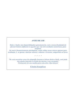 ANTES DE LER 
Estes e-books são disponibilizados gratuitamente, com a única finalidade de 
oferecer leitura edificante à aqueles que não tem condições econômicas para 
comprar. 
Se você é financeiramente privilegiado, então utilize nosso acervo apenas para 
avaliação, e, se gostar, abençoe autores, editoras e livrarias, adquirindo os livros. 
* * * * 
“Se você encontrar erros de ortografia durante a leitura deste e-book, você pode 
nos ajudar fazendo a revisão do mesmo e nos enviando.” 
Precisamos de seu auxílio para esta obra. Boa leitura! 
E-books Evangélicos 
 